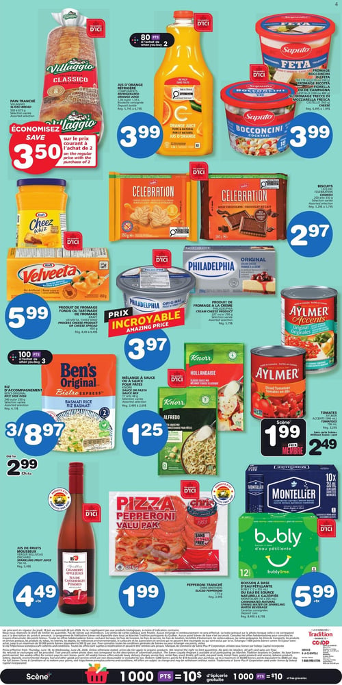 Circulaire Les Marchés Tradition - Page 4. Le pain tranché Villaggio Classico, 650 ou 675 g, sélection variée, permet d'économiser 3,50 $ sur le prix courant à l'achat de 2. Le jus d'orange réfrigéré, 1,36 L ou 1,54 L, bouteille consignée, est à 3,99 $, et vous obtenez 80 points à l'achat de 2. Le fromage Saputo Feta, Bocconcini ou Ricotta, 200 g, 300 g ou 400 g, est à 3,99 $. Le produit de fromage fondu ou tartinade de fromage Kraft Cheez Whiz ou Velveeta, 450 g, est à 5,99 $. Les biscuits Leclerc Celebration, saveurs feuille d'érable ou chocolat au lait, 200 g ou 350 g, sont à 2,97 $. Le fromage à la crème Philadelphia Original, 250 g ou 227 g, sélection variée, est à un prix incroyable de 3,97 $. Les tomates en dés Aylmer Accents Originales, 796 ml, sont à 2,49 $ ou 1,99 $ avec la carte Scène+. Le riz d'accompagnement Ben's Original Bistro Express, 240 g ou 250 g, sélection variée, est offert à 3 pour 8,97 $ ou 2,99 $ chacun, et vous obtenez 100 points à l'achat de 3. Le mélange à sauce ou à sauce pour pâtes Knorr, saveurs Alfredo ou Hollandaise, 26 g ou 37 g, est à 1,25 $. Le jus de fruits mousseux Verger Belliveau Orchard, 750 ml, est à 4,49 $ plus taxes. La pizza pepperoni Chris Brothers, 195 g, est à 1,99 $. La boisson à base d'eau pétillante Bubly, 12 canettes de 355 ml, ou l'eau de source naturelle gazéifiée Montellier, 10 canettes de 355 ml, sont à 5,99 $ plus taxes.
