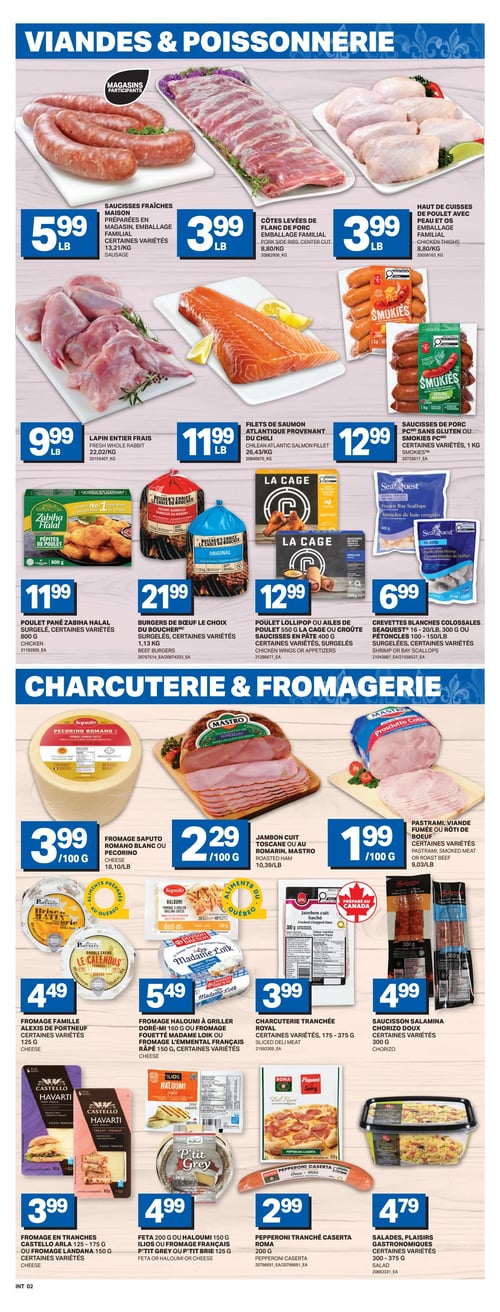 Circulaire L’intermarché - Page 5. La page présente des offres sur la viande, la poissonnerie, la charcuterie et les fromages. Dans la section Viandes & Poissonnerie, on trouve des saucisses fraîches maison, certaines variétés, à 5,99 $ la livre. Les côtes levées de flanc de porc, emballage familial, sont à 3,99 $ la livre, tout comme les hauts de cuisses de poulet avec peau et os, emballage familial. Le lapin entier frais est à 9,99 $ la livre. Les filets de saumon atlantique provenant du Chili sont à 11,99 $ la livre. Les saucisses de porc sans gluten ou Smokies, certaines variétés, 1 kg, sont à 12,99 $. Le poulet pané Zabiha Halal surgelé, certaines variétés, 800 g, est à 11,99 $. Les burgers de bœuf Le Choix du Boucher surgelés, certaines variétés, 1,13 kg, sont à 21,99 $. Le poulet Lollipop ou les ailes de poulet La Cage ou les saucisses en pâte surgelées, certaines variétés, 400 g, sont à 12,99 $. Les crevettes blanches colossales Seaquest 16-20/livre, 300 g ou les pétoncles 100-150/livre surgelées, certaines variétés, sont à 6,99 $. La section Charcuterie & Fromagerie propose le fromage Saputo Romano ou Pecorino à 3,99 $ les 100 g. Le jambon cuit Toscane ou au romarin Mastro est à 2,29 $ les 100 g. Le pastrami, la viande fumée ou le rôti de bœuf, certaines variétés, est à 1,99 $ les 100 g. Le fromage Famille Alexis de Portneuf, certaines variétés, 125 g, est à 4,49 $. Le fromage Haloumi à griller Doré-Mi 160 g ou le fromage fouetté Madame Loïk ou le fromage Emmental français râpé 150 g, certaines variétés, sont à 5,49 $. La charcuterie tranchée Royal, certaines variétés, 175-375 g, est à 3,99 $. Le saucisson Salamina Chorizo doux, certaines variétés, 300 g, est à 4,99 $. Le fromage en tranches Castello Arla 125-175 g ou le fromage Landana 150 g, certaines variétés, est à 3,99 $. La feta ou Haloumi Ilios 150 g ou le fromage français P'tit Grey ou P'tit Brie 125 g, sont à 4,99 $. Le pepperoni tranché Caserta Roma, 200 g, est à 2,99 $. Enfin, les salades Plaisirs Gastronomiques, certaines variétés, 300-375 g, sont à 4,79 $.