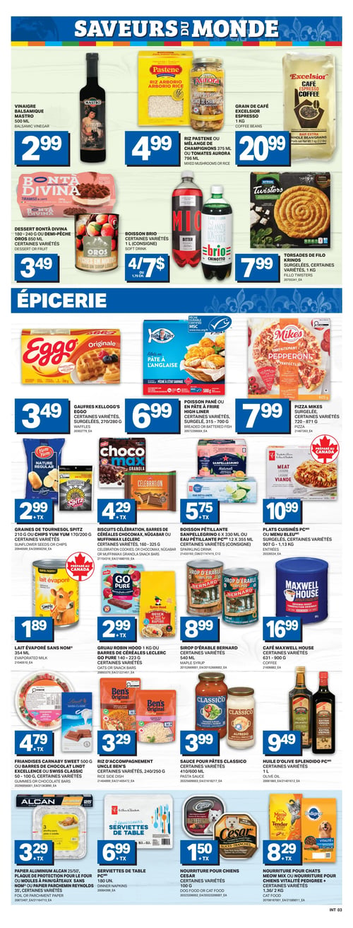 Circulaire L’intermarché - Page 6. La section "Saveurs du Monde" présente le vinaigre balsamique Mastro, 500 ml, à 2,99 $. Le riz arborio Pastene, 750 g, ou le mélange de champignons Aurora, 375 ml, ou les tomates Aurora, 796 ml, sont à 4,99 $. Le grain de café Excelsior, 1 kg, est à 20,99 $. Le dessert Bontà Divina, tiramisu au café, 180-240 g, ou les demi-pêches Oros, 850 ml, sont à 3,49 $. La boisson Brio, 1 litre (consigne), certaines variétés, est offerte à 4 pour 7 $. Les torsades de filo Krinos, 1 kg, certaines variétés, sont à 7,99 $. La section "Épicerie" propose les gaufres Kellogg's Eggo, surgelées, 270/280 g, certaines variétés, à 3,49 $. Le poisson pané ou en pâte à frire High Liner, surgelé, 315-700 g, certaines variétés, est à 6,99 $. La pizza Mikes, surgelée, 720-871 g, certaines variétés, est à 7,99 $. Les graines de tournesol Spitz, 210 g, ou les croustilles Yum Yum, 170/200 g, certaines variétés, sont à 2,99 $ + TX. Les biscuits Célébration, les barres de céréales Chocomax, Nügabar ou Muffinmax Leclerc, 160-325 g, certaines variétés, sont à 4,29 $ + TX. La boisson pétillante Sanpellegrino, 6 x 330 ml, ou l'eau pétillante PC, 12 x 355 ml (consigne), certaines variétés, est à 5,75 $ + TX. Les plats cuisinés PC ou Menu Bleu, surgelés, 907 g - 1,13 kg, certaines variétés, sont à 10,99 $. Le lait évaporé Sans Nom, 354 ml, est à 1,89 $. Le gruau Robin Hood, 1 kg, ou les barres de céréales Leclerc Go Pure, 140-223 g, certaines variétés, sont à 2,99 $ + TX. Le sirop d'érable Bernard, 540 ml, certaines variétés, est à 8,99 $. Le café Maxwell House, 631-900 g, est à 16,99 $. Les friandises Carnaby Sweet, 500 g, ou les barres de chocolat Lindt Excellence ou Swiss Classic, 50-100 g, certaines variétés, sont à 4,79 $ + TX. Le riz d'accompagnement Uncle Ben's, 240/250 g, certaines variétés, est à 3,29 $. La sauce pour pâtes Classico, 410/600 ml, certaines variétés, est à 3,99 $. L'huile d'olive Splendido PC, 1 litre, certaines variétés, est à 9,49 $. Le papier aluminium Alcan, 25/50 pieds, la plaque de protection pour le four ou les moules à pain/gâteaux Sans Nom, ou le papier parchemin Reynolds, 35 pieds, certaines variétés, sont à 3,29 $ + TX. Les serviettes de table PC, 180 unités, sont à 6,99 $ + TX. La nourriture pour chiens Cesar, 100 g, certaines variétés, est à 1,50 $ + TX. La nourriture pour chats Meow Mix ou la nourriture pour chiens Vitalité Pedigree, 1,36/2 kg, est à 8,29 $ + TX.