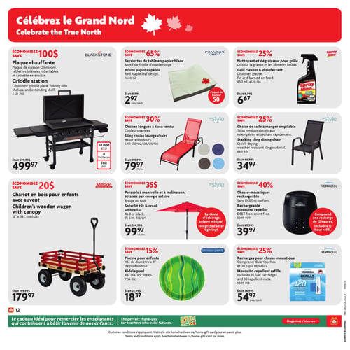 Circulaire Home Hardware - Page 14. La page est intitulée "Célébrez le Grand Nord".
La première rangée présente trois articles. À gauche, une plaque chauffante Blackstone de 38 000 BTU avec 4 brûleurs et 768 pouces carrés de surface de cuisson, était 599,95 $, maintenant 499,97 $, économisez 100 $. Au centre, des serviettes de table en papier blanc Phantom Chef avec un motif de feuille d'érable rouge, paquet de 50, étaient 8,99 $, maintenant 2,97 $ le paquet, économisez 65 %. À droite, un nettoyant et dégraisseur pour grille Spray Nine de 650 ml, était 8,99 $, maintenant 6,67 $, économisez 25 %.
La deuxième rangée propose deux articles. À gauche, une chaise longue InStyle en tissu tendu, disponible en couleurs variées, était 119,99 $, maintenant 79,97 $ chacune, économisez 30 %. À droite, une chaise de salle à manger empilable InStyle en tissu résistant aux intempéries et séchant rapidement, était 46,99 $, maintenant 34,97 $, économisez 25 %.
La troisième rangée affiche trois articles. À gauche, un chariot en bois Millside pour enfants avec auvent, mesurant 16 po x 34 po, était 199,99 $, maintenant 179,97 $, économisez 20 $. Au centre, un parasol InStyle à manivelle et à inclinaison, éclairé par énergie solaire, disponible en rouge ou noir, de 9 pieds, avec un système d'éclairage solaire intégré, était 134,99 $, maintenant 99,97 $ chacun, économisez 35 $. À droite, un chasse-moustiques rechargeable Thermacell sans DEET ni parfum, comprenant une recharge de 12 heures, était 69,99 $, maintenant 39,97 $, économisez 40 %.
La quatrième rangée présente deux articles. À gauche, une piscine pour enfants Gracious Living de 46 po de diamètre et 9 po de profondeur, était 21,99 $, maintenant 18,37 $, économisez 15 %. À droite, des recharges pour chasse-moustique Thermacell, comprenant 10 cartouches et 30 tapis répulsifs, étaient 74,99 $, maintenant 54,97 $ le paquet, économisez 25 %.
En bas de page, un message indique : "Le cadeau idéal pour remercier les enseignants qui contribuent à bâtir l'avenir de nos enfants.