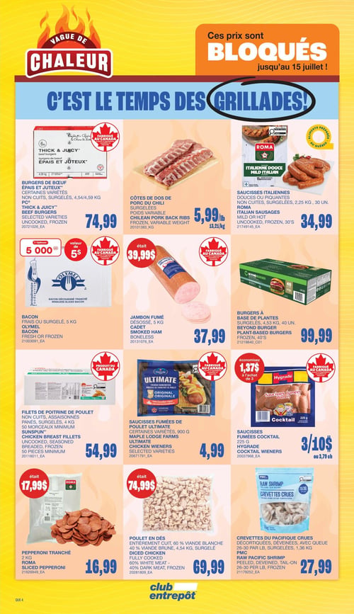 Club Entrepôt - Page 11. La page est intitulée "Vague de Chaleur" et "C'est le temps des grillades!", avec une bannière indiquant que les prix sont bloqués jusqu'au 15 juillet. On y trouve une sélection de produits pour le barbecue.
En haut à gauche, des burgers de bœuf Épais et Juteux, non cuits et surgelés, de 4,54 ou 4,59 kg, sont offerts à 74,99 $. À côté, des côtes de dos de porc du Chili surgelées, à poids variable, sont à 5,99 $ la livre (13,21 $ le kg). Plus à droite, les saucisses italiennes Roma, douces ou piquantes, non cuites et surgelées, en paquet de 2,25 kg (30 unités), sont à 34,99 $.
Au centre gauche, le bacon Olymel frais ou surgelé de 5 kg offre 5000 points Optimum (valeur de 5 $). À sa droite, le jambon fumé désossé Cadet de 5 kg est à 37,99 $. Plus à droite, les burgers à base de plantes Beyond Burger, surgelés, en paquet de 4,53 kg (40 unités), sont à 99,99 $.
En bas à gauche, les filets de poitrine de poulet Sunspun, non cuits, assaisonnés, panés et surgelés, en paquet de 4 kg (50 morceaux minimum), sont à 54,99 $. À côté, les saucisses fumées de poulet Ultimate Maple Lodge Farms, certaines variétés de 900 g, sont à 4,99 $. Plus à droite, les saucisses fumées cocktail Hygrade de 225 g sont à 3 pour 10 $ ou 3,79 $ chacune, avec une économie de 1,37 $ à l'achat de trois.
En bas de page, le pepperoni tranché Roma de 2 kg est à 16,99 $ (anciennement 17,99 $). À côté, le poulet en dés, entièrement cuit, 60 % viande blanche et 40 % viande brune, surgelé, en paquet de 4,54 kg, est à 69,99 $ (anciennement 74,99 $). Enfin, les crevettes crues du Pacifique PMC, décortiquées, déveinées et avec queue, 26-30 par livre, surgelées, en paquet de 1,36 kg, sont à 27,99 $.