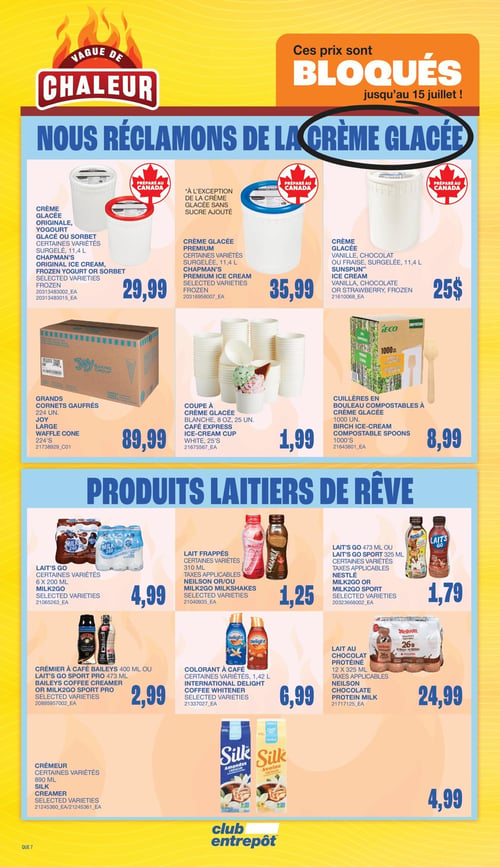 Club Entrepôt - Page 14. La page est intitulée "Vague de Chaleur" et annonce "Ces prix sont BLOQUÉS jusqu'au 15 juillet !".
La section supérieure présente des produits de crème glacée et accessoires :
- Crème glacée Chapman's originale, yogourt glacé ou sorbet, certaines variétés, surgelé, 11,4 litres à 29,99 $.
- Crème glacée Chapman's Premium, certaines variétés, surgelé, 11,4 litres à 35,99 $ (à l'exception de la crème glacée sans sucre ajouté).
- Crème glacée Sunspun, vanille, chocolat ou fraise, surgelée, 11,4 litres à 25 $.
- Grands cornets gaufrés Joy, 224 unités à 89,99 $.
- Coupes à crème glacée Café Express, blanches, 8 onces, 25 unités à 1,99 $.
- Cuillères en bouleau compostables Ieco pour crème glacée, 1000 unités à 8,99 $.
La section inférieure, intitulée "Produits laitiers de rêve", propose :
- Lait's Go Milk2Go, certaines variétés, 6 x 200 ml à 4,99 $.
- Lait frappé Neilson ou Milk2Go, certaines variétés, 310 ml, taxes applicables à 1,25 $.
- Lait's Go Milk2Go ou Milk2Go Sport, 473 ml ou 325 ml, certaines variétés, taxes applicables à 1,79 $.
- Crémier à café Baileys 400 ml ou Lait's Go Sport Pro 473 ml, certaines variétés à 2,99 $.
- Colorant à café International Delight, certaines variétés, 1,42 litre à 6,99 $.
- Lait au chocolat protéiné Neilson, 12 x 325 ml, taxes applicables à 24,99 $.
- Crèmeur Silk, amandes ou avoine, certaines variétés, 890 ml à 4,99 $.