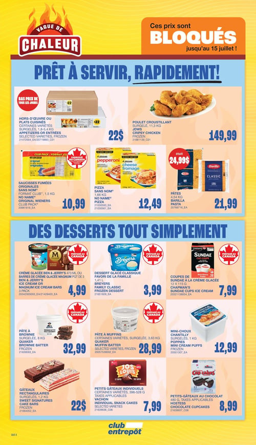 Club Entrepôt - Page 15. La page met en avant une "Vague de chaleur" avec des prix bloqués jusqu'au 15 juillet, sous le thème "Prêt à servir, rapidement!".
Dans la section des plats préparés, on trouve : des hors-d'œuvre ou plats cuisinés surgelés, certaines variétés de 1,8 à 5,4 kg, à 22 $; du poulet croustillant surgelé, 11,3 kg, à 149,99 $; des saucisses fumées originales Sans Nom, format Club de 1,5 kg, à 10,99 $; de la pizza Sans Nom, 1,66 kg, à 12,49 $; et des pâtes Barilla, 4,54 kg, à 21,99 $ (anciennement 24,99 $).
La section "Des desserts tout simplement" propose : de la crème glacée Ben & Jerry's 473 ml ou des barres de crème glacée Magnum paquet de 3, à 4,99 $; du dessert glacé classique Breyers, favori de la famille, 1,41 L, à 3,99 $; des coupes de sundae à la crème glacée Chapman's, 12 x 115 g, à 7,99 $; de la pâte à brownie Quaker surgelée, 8 kg, à 32,99 $; de la pâte à muffins Quaker, certaines variétés surgelées, 3,63 kg, à 28,99 $; des mini-choux chantilly Poppies surgelés, 1 kg, à 12,99 $; des gâteaux rectangulaires Sweet Signatures surgelés, 1,2 kg, à 22 $; des petits gâteaux individuels Vachon, certaines variétés de 396 à 528 g, à 7,99 $; et des petits gâteaux au chocolat Hostess, 480 g, à 8,99 $.