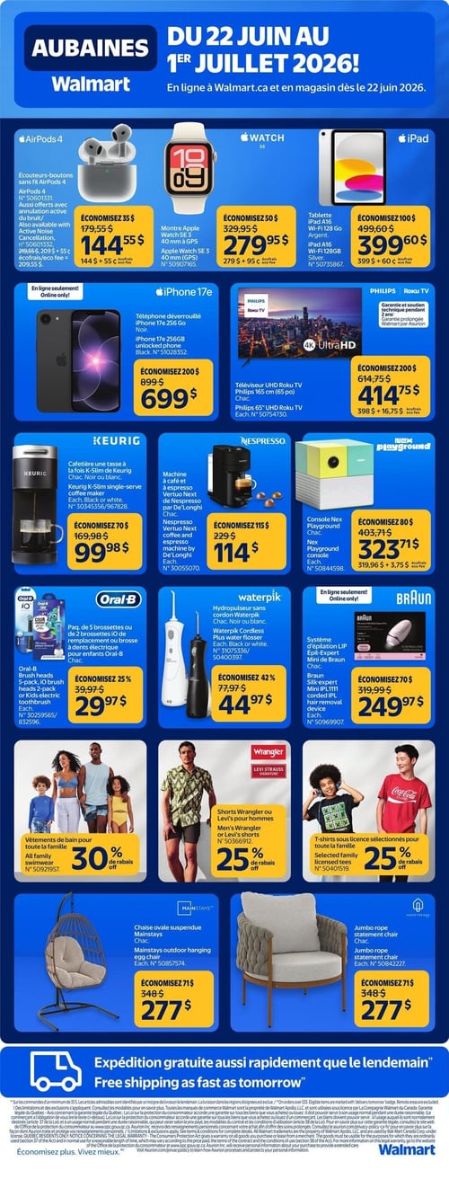 Circulaire Walmart - Page 1. La circulaire présente des aubaines du 22 juin au 1er juillet 2026. En vedette, les écouteurs-boutons sans fil AirPods 4, aussi offerts avec annulation active du bruit, à 144,55 $ (plus 55 ¢ d'éco-frais), une économie de 35 $. La montre Apple Watch SE 3 de 40 mm (GPS) est à 279,95 $ (plus 95 ¢ d'éco-frais), une économie de 50 $. La tablette iPad A16 Wi-Fi 128 Go argent est à 399,60 $ (plus 60 ¢ d'éco-frais), une économie de 100 $. En ligne seulement, le téléphone déverrouillé iPhone 17e 256 Go noir est à 699 $, une économie de 200 $. Le téléviseur UHD Roku TV Philips de 165 cm (65 po) est à 414,75 $ (plus 16,75 $ d'éco-frais), une économie de 200 $. La cafetière une tasse à la fois Keurig K-Slim, noire ou blanche, est à 99,98 $, une économie de 70 $. La machine à café et à espresso Nespresso Vertuo Next de De'Longhi est à 114 $, une économie de 115 $. La console Nex Playground est à 323,71 $ (plus 3,75 $ d'éco-frais), une économie de 80 $. Pour les soins buccodentaires, le paquet de 5 brossettes ou de 2 brossettes iO de remplacement ou brosse à dents électrique pour enfants Oral-B est à 29,97 $, une économie de 25 %. L'hydropulseur sans cordon Waterpik, noir ou blanc, est à 44,97 $, une économie de 42 %. En ligne seulement, le système d'épilation LIP Épil-Expert Mini de Braun est à 249,97 $, une économie de 70 $. Côté mode, les vêtements de bain pour toute la famille bénéficient de 30 % de rabais. Les shorts Wrangler ou Levi's pour hommes sont à 25 % de rabais. Les t-shirts sous licence sélectionnés pour toute la famille sont également à 25 % de rabais. Pour la maison, la chaise ovale suspendue Mainstays est à 277 $, une économie de 71 $. La chaise Jumbo rope statement de Hometrends est aussi à 277 $, une économie de 71 $. La circulaire mentionne l'expédition gratuite aussi rapidement que le lendemain.