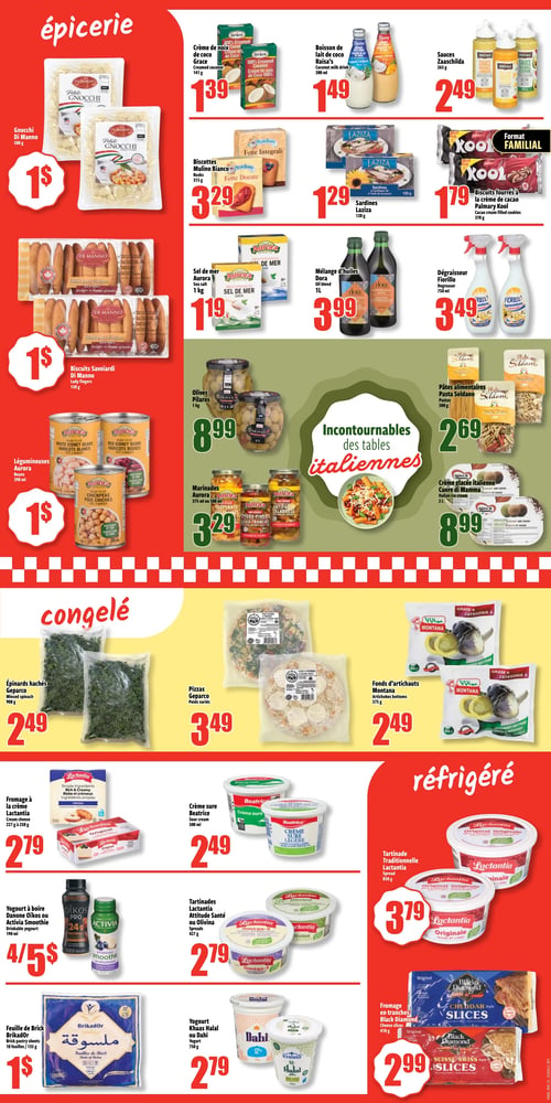 Circulaire Bonanza - Page 2. La section épicerie, sur fond rouge, présente les gnocchis Di Manno de 500 g à 1 $. La crème de noix de coco Grace de 141 g est à 1,39 $. La boisson de lait de coco Raisa's de 300 ml est à 1,49 $. Les sauces Zaarschilda de 265 g sont à 2,49 $. Les biscottes Mulino Bianco de 315 g sont à 3,29 $. Les sardines Laziza de 120 g sont à 1,29 $. Les biscuits fourrés à la crème de cacao Palmary Kool, format familial de 370 g, sont à 1,79 $. Les biscuits Savoiardi Di Manno de 150 g sont à 1 $. Le sel de mer Aurora de 1 kg est à 1,19 $. Le mélange d'huiles Dora de 1 litre est à 3,99 $. Le dégraisseur Fiorillo de 750 ml est à 3,49 $. Les légumineuses Aurora (haricots blancs, haricots rouges ou pois chiches) de 398 ml sont à 1 $. Les olives Pilaros de 1 kg sont à 8,99 $. Les marinades Aurora (aubergines, piments ou antipasto calabrais) de 375 ml ou 500 ml sont à 3,29 $. Dans la section "Incontournables des tables italiennes", les pâtes alimentaires Pasta Soldano de 500 g sont à 2,69 $ et la crème glacée italienne Cuore di Mamma de 2 litres est à 8,99 $.
La section congelée, sur fond jaune, propose les épinards hachés Geparco de 908 g à 2,49 $. Les pizzas Geparco, poids variés, sont à 3,49 $. Les fonds d'artichauts Montana de 375 g sont à 2,49 $.
La section réfrigérée, sur fond rouge, offre le fromage à la crème Lactantia de 227 g à 250 g à 2,79 $. La crème sure Beatrice de 500 ml est à 2,49 $. Les tartinades Lactantia Attitude Santé ou Olivina de 427 g sont à 2,79 $. La tartinade Traditionnelle Lactantia de 450 g est à 3,79 $. Les yogourts à boire Danone Oïkos Pro ou Activia Smoothie de 190 ml sont offerts à 4 pour 5 $. La feuille de Brick BrikadOr de 10 feuilles / 135 g est à 1 $. Le yogourt Khaas Halal ou Dahi de 750 g est à 2,79 $. Le fromage en tranches Black Diamond de 410 g est à 2,99 $.
