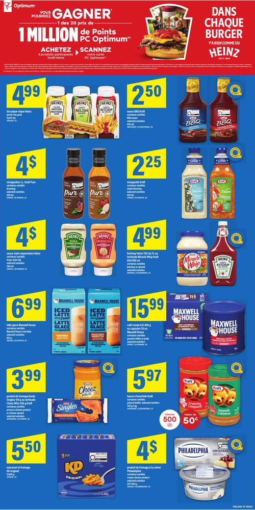 Circulaire Maxi - Page 11. La page débute par une promotion où vous pourriez gagner 1 million de points PC Optimum en achetant 4 produits Kraft Heinz et en scannant votre carte. Une image de burger avec du ketchup Heinz est affichée avec le slogan "Dans chaque burger, il n'y a rien comme du Heinz".

En haut à gauche, le trio pique-nique Heinz, incluant moutarde jaune, relish sucrée et ketchup aux tomates, 3x375 mL, est à 4,99 $. À droite, la sauce BBQ Kraft, variétés sélectionnées, 455 mL, est à 2,50 $.

Ensuite, les vinaigrettes J.L. Kraft Pure, variétés sélectionnées comme balsamique aux figues ou italienne classique, 355 mL, sont à 4 $. À côté, la vinaigrette Kraft, variétés sélectionnées comme César crémeuse ou italienne piquante, 425 mL, est à 2,25 $.

Plus bas, la sauce style mayonnaise Heinz, variétés sélectionnées comme cornichons ou sriracha, 340 mL, est à 4 $. À droite, le ketchup Heinz 750 mL ou la tartinade Miracle Whip Kraft 650 ou 890 mL, variétés sélectionnées, sont à 4,99 $.

Ensuite, le latte glacé Maxwell House, variétés sélectionnées comme caramel ou noisette, 6 sachets de 165 g, est à 6,99 $. À droite, le café moulu Maxwell House 631 à 900 g ou les capsules de 30 unités, variétés sélectionnées, sont à 15,99 $.

Plus bas, le produit de fromage fondu Singles Kraft 410 g ou la tartinade Cheez Whiz Kraft 450 g, variétés sélectionnées, est à 3,99 $. À côté, le beurre d'arachide Kraft, variétés sélectionnées comme croquant ou crémeux, 750 g à 1 kg, est à 5,97 $. Obtenez 500 points PC Optimum à l'achat.

Enfin, le macaroni et fromage KD original, 5 boîtes de 200 g, est à 5,50 $. À droite, le produit de fromage à la crème Philadelphia, variétés sélectionnées, 227 ou 250 g, est à 4 $.