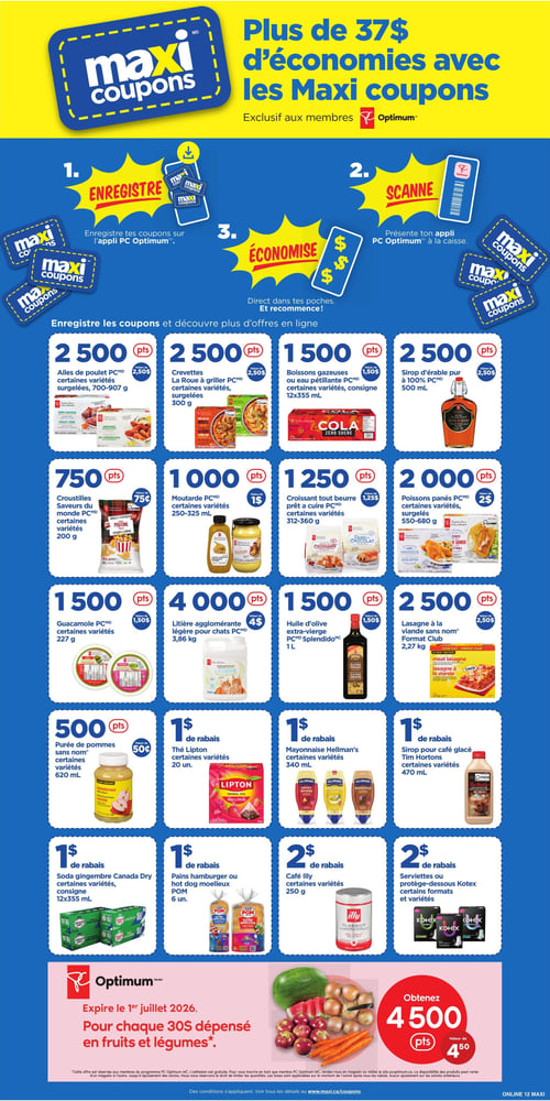 Circulaire Maxi - Page 17. La page met en avant les Maxi coupons, offrant plus de 37 $ d'économies exclusives aux membres PC Optimum. Elle présente un guide en trois étapes pour utiliser les coupons : enregistrer, scanner et économiser via l'application PC Optimum. La page propose ensuite une série d'offres de coupons, organisées en grille :

*   **Première rangée :** Ailes de poulet PC (700-907 g) pour 2500 points (valeur de 2,50 $); Crevettes La Roue à griller PC (300 g) pour 2500 points (valeur de 2,50 $); Boissons gazeuses ou eau pétillante PC (12x355 mL, avec consigne) pour 1500 points (valeur de 1,50 $); Sirop d'érable pur à 100 % PC (500 mL) pour 2500 points (valeur de 2,50 $).
*   **Deuxième rangée :** Croustilles Saveurs du monde PC (200 g) pour 750 points (valeur de 0,75 $); Moutarde PC (250-325 mL) pour 1000 points (valeur de 1 $); Croissant tout beurre prêt à cuire PC (312-360 g) pour 1250 points (valeur de 1,25 $); Poissons panés PC (550-680 g) pour 2000 points (valeur de 2 $).
*   **Troisième rangée :** Guacamole PC (227 g) pour 1500 points (valeur de 1,50 $); Litière agglomérante légère pour chats PC (3,86 kg) pour 4000 points (valeur de 4 $); Huile d'olive extra-vierge PC Splendido (1 L) pour 1500 points (valeur de 1,50 $); Lasagne à la viande sans nom (format Club, 2,27 kg) pour 2500 points (valeur de 2,50 $).
*   **Quatrième rangée :** Purée de pommes sans nom (620 mL) pour 500 points (valeur de 0,50 $); Thé Lipton (20 unités) avec 1 $ de rabais; Mayonnaise Hellmann's (340 mL) avec 1 $ de rabais; Sirop pour café glacé Tim Hortons (470 mL) avec 1 $ de rabais.
*   **Cinquième rangée :** Soda gingembre Canada Dry (12x355 mL, avec consigne) avec 1 $ de rabais; Pains hamburger ou hot-dog moelleux POM (6 unités) avec 1 $ de rabais; Café Illy (250 g) avec 2 $ de rabais; Serviettes ou protège-dessous Kotex (certains formats et variétés) avec 2 $ de rabais.

Enfin, une offre PC Optimum permet d'obtenir 4500 points (valeur de 4,50 $) pour chaque 30 $ dépensé en fruits et légumes. Cette offre expire le 1er juillet 2026.