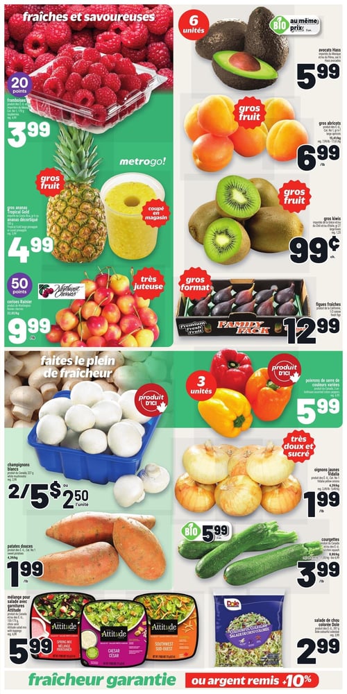 Circulaire Metro - Page 5. La page met en vedette des fruits et légumes frais. En haut à gauche, des framboises de 170 g sont offertes à 3,99 $, avec 20 points bonis. Juste en dessous, un ananas Tropical Gold de 550 g ou un ananas décortiqué est à 4,99 $. Plus bas, des cerises Rainier de 22 oz/kg sont à 9,99 $, avec 50 points bonis. Sur la droite, des avocats Hass en sac de 6 unités sont à 5,99 $, également disponibles en version biologique au même prix. Des abricots sont à 6,99 $ la livre, et des kiwis sont à 0,99 $ chacun. Une caisse de 1/2 de figues fraîches est à 12,99 $. En bas à gauche, des champignons blancs de 227 g sont à 2 pour 5,00 $ ou 2,50 $ l'unité, un produit d'ici. Des patates douces sont à 1,99 $ la livre. Trois variétés de mélanges pour salade avec garnitures Attitude (printanier, César, sud-ouest) de 155 à 175 g sont à 5,99 $. En bas à droite, des poivrons de serre de couleurs variées en paquet de 3 unités sont à 5,99 $, un produit d'ici. Des oignons jaunes Vidalia sont à 1,99 $ la livre. Des courgettes sont à 3,99 $ la livre, avec une offre de 2 unités biologiques pour 5,99 $. Enfin, une salade de chou colorée Dole de 397 g est à 2,99 $. Une bannière en bas de page indique "fraîcheur garantie ou argent remis +10%".
