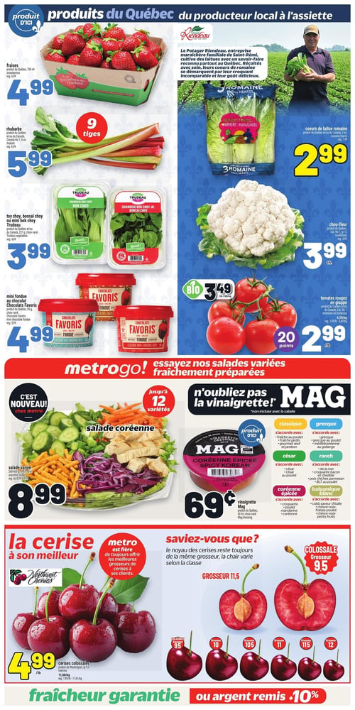 Circulaire Metro - Page 6. La page met en vedette les produits du Québec et du producteur local. En haut à gauche, les fraises du Québec sont à 4,99 $ pour 750 ml. La rhubarbe du Québec est à 5,99 $ pour 9 tiges. Le toy choy ou mini bok choy Trudeau est offert à 3,99 $ pour 227 g. La mini fondue au chocolat Favoris de 85 g, en choix varié, est à 4,99 $. Sur la droite, les cœurs de laitue romaine du Québec ou du Canada sont à 2,99 $ pour 3 unités. Un encadré présente Le Potager Riendeau, producteur familial de Saint-Rémi. Le chou-fleur est à 3,99 $ chacun. Les tomates rouges en grappe sont à 2,99 $ la livre, avec 20 points bonus. Des tomates rouges en grappe biologiques sont aussi disponibles à 3,49 $ la livre. Au centre de la page, la section Metrogo! propose des salades variées fraîchement préparées. La salade variée, illustrée par une salade coréenne, est à 8,99 $ pour 245-465 g, avec jusqu'à 12 variétés disponibles. La vinaigrette Mag du Québec de 45 ml, en choix varié, est à 0,69 $. Un tableau détaille les accords pour les saveurs classique, grecque, césar, ranch, coréenne épicée et balsamique blanc. En bas de page, la cerise est à l'honneur. Les cerises colossales sont à 4,99 $ la livre. Une section "Saviez-vous que?" explique que la grosseur des cerises varie selon la classe, illustrant les grosseurs 9,5, 10, 10,5, 11, 11,5 et 12. La page se termine par la mention "Fraîcheur garantie ou argent remis +10%".