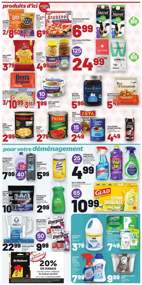 Circulaire Metro - Page 14. La section "produits d'ici" présente : les croustilles Sun Chips ou Rold Gold, 198 à 400 g, 2 pour 8,50 $; la pizza lève-au-four Giuseppe, 726 à 785 g, à 6,99 $; le lait finement filtré Natrel biologique, 2 L, à 6,99 $; le maïs soufflé Orville Redenbacher, 205 g, à 3,79 $; les arachides Planters, 454 à 475 g, à 4,99 $; le café en grains Café William, 575 à 800 g, à 24,99 $ avec 125 points; le riz Bistro Express Ben's Original, 240 à 250 g, 3 pour 10,99 $ ou 3,66 $ l'unité; le pâté à sandwich Paris Pâté, 78 g, à 1,99 $ avec 10 points; la tartinade Bleu & Bon, 314 ml, à 5,99 $; les pommes de terre assaisonnées Ben & Florentine, 650 g, à 5,49 $; la soupe prête-à-servir St-Hubert, 540 ml, à 2,99 $; les tomates broyées Primo, 796 ml, à 2,79 $; la sauce Cordon Bleu Esta, 284 à 398 ml, à 2,49 $ avec 15 points; et la crème fouettée Irrésistible, 225 g, à 4,49 $. La section "pour votre déménagement" propose : le nettoyant pour le corps Dove Men+Care 532 ml ou le savon Softsoap 311 g, à 7,99 $ avec 40 points; les lingettes désinfectantes Lysol, 75 à 84 unités, à 5,99 $; le nettoyant tout usage Pine-Sol 1,41 L, Windex 765 à 950 ml, Bon Ami 560 g ou Scrubbing Bubbles 946 ml, à 4,99 $ avec 25 points; les pastilles pour lave-vaisselle Finish, 18 à 30 unités, à 10,99 $; le détergent pour la vaisselle Palmolive, 591 à 828 ml, à 2,99 $; les sacs à ordures Glad, 20 à 60 unités ou sacs intérieurs 100 unités, à 10,99 $ avec 65 points; le pichet à eau Brita, 1 unité, à 22,99 $; les piles alcalines Energizer Max, AAA 4 unités, AA 8 unités, D 2 unités ou 9 volts 2 unités, à 9,99 $ avec 50 points; l'eau de Javel Selection, 2,4 L, à 3,79 $; les lingettes humides Swiffer 26 unités ou le désodorisant Febreze 700 ml, à 7,49 $; le détachant pour la lessive Oxi Clean, 183 à 636 ml, 580 g, 1,2 L ou 539 g, à 7,99 $; et la chandelle 3 mèches Glade, 1 unité, à 9,99 $. En bas de page, une promotion offre 20 % de rabais sur les cartes-cadeaux St-Hubert de 50 $, valide du 25 juin au 1er juillet.