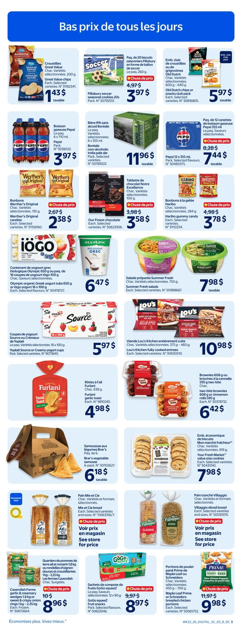 Circulaire Walmart - Page 5. La page est intitulée "Bas prix de tous les jours". On y trouve des croustilles Great Value, diverses variétés, 200 g, à 1,43 $. Le paquet de 20 biscuits saisonniers Pillsbury en forme de ballon de soccer, 260 g, est à 3,97 $ (chute de prix). L'emballage club de croustilles ou grignotines Old Dutch, 600 g à 640 g, est à 5,97 $. La boisson gazeuse Pepsi, 6 x 710 ml, est à 3,97 $. La bière IPA sans alcool Boréale, le paquet, diverses variétés, est à 11,96 $. Le paquet de 12 canettes de boisson gazeuse Pepsi, 355 ml, est à 7,44 $ (chute de prix). Les bonbons Werther's Original, 135 g, diverses variétés, sont à 2,38 $ (chute de prix). La tablette de chocolat Notre Excellence, 100 g, diverses variétés, est à 3,58 $ (chute de prix). Les bonbons à la gelée Haribo, 284 g, diverses variétés, sont à 3,78 $ (chute de prix). Le contenant de yogourt grec biologique Olympic 650 g ou le paquet de 16 coupes de yogourt iögo 100 g, saveurs sélectionnées, est à 6,47 $. La salade préparée Summer Fresh, diverses variétés, 750 g, est à 7,98 $. Les coupes de yogourt Source ou Crémeux de Yoplait, 16 x 100 g, diverses variétés, sont à 5,97 $. La viande Lou's Kitchen entièrement cuite, 375 g à 460 g, diverses variétés, est à 10,98 $. Les rôties à l'ail Furlani, 638 g, sont à 4,98 $. Les brownies two-bite 608 g ou les brioches à la cannelle 595 g sont à 6,42 $. Les samoussas aux légumes Brar's, paquet de 6, sont à 6,18 $. L'emballage économique de biscuits Mon marché fraîcheur, 819 g, diverses variétés, est à 7,98 $. Le pain Mie et Cie, diverses variétés et formats, est à voir en magasin (chute de prix). Le pain tranché Villaggio, diverses variétés, est à voir en magasin (chute de prix). Les quartiers de pommes de terre à l'ail et romarin 1,8 kg ou les rondelles d'oignon douces et croustillantes 1 kg à 2,25 kg, surgelés Cavendish Farms, sont à 8,96 $ (chute de prix). Les sachets de compote de fruits GoGo squeeZ, 12 x 90 g, saveurs sélectionnées, sont à 8,97 $ (chute de prix). Les portions de poulet pané Prime de Maple Leaf ou Schneiders, 450 g à 700 g, diverses variétés, sont à 9,98 $ (chute de prix).