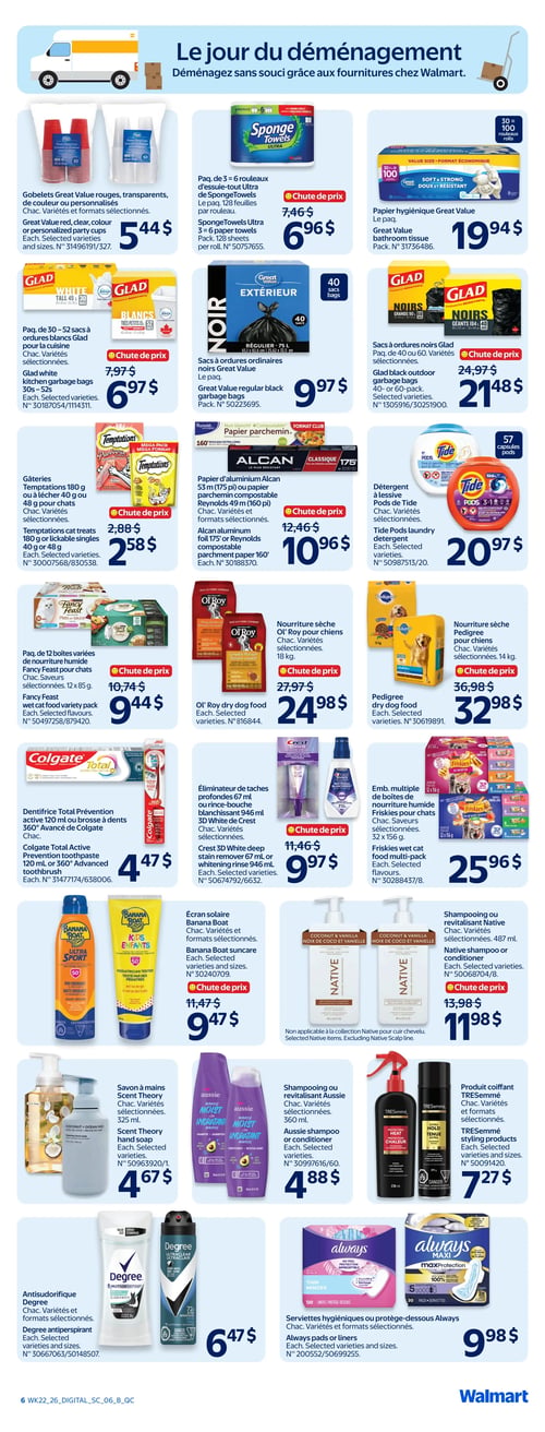 Circulaire Walmart - Page 8. La page est intitulée "Le jour du déménagement" et présente des fournitures pour le déménagement et des produits d'entretien ménager et de soins personnels. On y trouve des gobelets Great Value rouges, transparents, de couleur ou personnalisés à 5,44 $. Le paquet de 3 ou 6 rouleaux d'essuie-tout Ultra SpongeTowels, 128 feuilles par rouleau, est en chute de prix à 6,96 $. Le papier hygiénique Great Value, paquet de 30 à 100 rouleaux, est à 19,94 $. Les sacs à ordures blancs Glad pour la cuisine, paquet de 30 à 52, sont en chute de prix à 6,97 $. Les sacs à ordures noirs Great Value, 40 sacs, sont à 9,97 $. Les sacs à ordures noirs Glad, paquet de 40 ou 60, sont en chute de prix à 21,48 $. Les gâteries Temptations, 180 g ou à lécher 40 g, sont en chute de prix à 2,58 $. Le papier d'aluminium Alcan 53 mètres (175 pi) ou le papier parchemin compostable Reynolds 49 mètres (160 pi) sont en chute de prix à 10,96 $. Le détergent à lessive Pods de Tide, 57 capsules, est à 20,97 $. Le paquet de 12 boîtes variées de nourriture humide Fancy Feast pour chats, 12 x 85 g, est en chute de prix à 9,44 $. La nourriture sèche Ol' Roy pour chiens, 18 kg, est en chute de prix à 24,98 $. La nourriture sèche Pedigree pour chiens, 14 kg, est en chute de prix à 32,98 $. Le dentifrice Total Prévention active 120 ml ou la brosse à dents 360° Avancé de Colgate sont à 4,47 $. L'éliminateur de taches profondes 67 ml ou le rince-bouche blanchissant 946 ml 3D White de Crest sont en chute de prix à 9,97 $. L'emballage multiple de boîtes de nourriture humide Friskies pour chats, 32 x 156 g, est à 25,96 $. L'écran solaire Banana Boat est en chute de prix à 9,47 $. Le shampooing ou revitalisant Native, 487 ml, est en chute de prix à 11,98 $. Le savon à mains Scent Theory, 325 ml, est à 4,67 $. Le shampooing ou revitalisant Aussie, 360 ml, est à 4,88 $. Le produit coiffant TRESemmé est à 7,27 $. L'antisudorifique Degree est à 6,47 $. Les serviettes hygiéniques ou protège-dessous Always sont à 9,98 $.