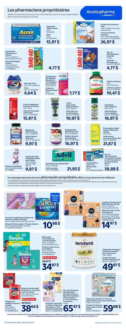 Circulaire Walmart - Page 9. La page est dédiée aux produits vendus par les pharmaciens propriétaires affiliés à Accès pharma chez Walmart. On y trouve la naproxène sodique Aleve, 60 gélules, à 13,97 $ et un produit d'incontinence Tena Ultimate, variétés et formats sélectionnés, à 26,97 $. Des pansements Band-Aid pour enfants, variétés et formats sélectionnés, sont offerts à 4,77 $, ainsi qu'un paquet de 50 pansements Band-Aid à 4,77 $. Pour les maux d'estomac, l'anti-acide Tums, 28 comprimés, est à 4,64 $. Le soulagement des allergies Benadryl pour enfants, format liquide de 100 ml, est à 7,77 $. La crème analgésique Précision de Tylenol, 113 g, est à 15,97 $. Une lotion après-soleil apaisante Aloex, 200 ml, est à 10,97 $. Le calcium Jamieson, 120 comprimés, est à 10,47 $. Un insectifuge Great Outdoors, 175 g, est à 16,97 $. Pour le sommeil, la mélatonine Adrien Gagnon, 45 gélifiés, est à 9,97 $. L'Ashwagandha Webber Naturals, 60 gélifiés, est à 16,97 $. La suspension orale d'ibuprofène Advil pour enfants, variétés sélectionnées, est à 9,87 $. L'ibuprofène Liqui-Gels de Advil, 115 gélules, est à 21,93 $. Un écran solaire minéral Sunly en bâton pour enfants, 60 g, est à 21,67 $. Un paquet de 105 comprimés de loratadine Claritin ou 70 comprimés de désloratadine Aerius est à 38,88 $. Un message important du pharmacien propriétaire est affiché. Des serviettes hygiéniques Flexfoam de Always ou tampons Tampax Pearl, variétés et formats sélectionnés, sont à 10,98 $. Des culottes d'entraînement Millie Moon Ms. Rachel, variétés et formats sélectionnés, sont à 14,97 $. Une boîte super économique de couches Pampers Swaddlers ou Cruisers, variétés et formats sélectionnés, est en chute de prix de 39,97 $ à 34,97 $. Une préparation biologique Kendamil en poudre pour nourrissons, 800 g, est à 49,97 $. Une boisson nutritionnelle Enfagrow A+ en poudre pour tout-petits, saveur de lait ou de vanille, 907 g, est en chute de prix de 42,94 $ à 38,64 $. Un paquet de 2 recharges de préparation Enfamil A+ NeuroPro 445 g ou NeuroPro Gentlease 431 g, en poudre pour nourrissons, est à 65,47 $. Enfin, une préparation Similac Pro-Advance étape 1, prête à servir pour nourrissons, paquet de 16 x 235 ml, est à 59,98 $.