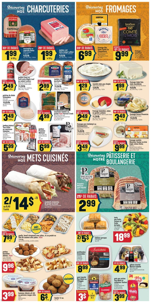 Circulaire Adonis - Page 5. La section "Charcuteries" propose : mortadelle ou capicollo Roma à 1,99 $ les 100 g (33 % de rabais); jambon cuit extra maigre Lafleur à 1,99 $ les 100 g (20 % de rabais); jambon fumé ou forêt noire Maple Leaf ou salami Lesters à 2,49 $ les 100 g (jusqu'à 19 % de rabais); jambon rôti ou porchetta Mastro à 2,99 $ les 100 g (jusqu'à 25 % de rabais); poitrine de dinde Schneiders à 3,49 $ les 100 g (22 % de rabais); bolognes Al Zahraa ou saucisses fumées Harvest Creek à 4,99 $ les 900 g (jusqu'à 33 % de rabais); jambon émincé Tour Eiffel ou saucisson Salamina à 5,99 $ les 300 g (14 % de rabais); et jambon Première Moisson à 6,99 $ les 175 g (18 % de rabais).
La section "Fromages" inclut : fromage Oka, Saint-Paulin ou Champfleury à 6,99 $ les 180-190 g (33 % de rabais); fromage Comté 12 mois JuraFlore à 9,99 $ les 200 g (jusqu'à 17 % de rabais); tzatziki style grec Delphi à 1,29 $ les 100 g (24 % de rabais); fromage triple feta style macédoine à 1,99 $ les 100 g (20 % de rabais); fromage Maasdam, Edam ou Gouda Landana à 2,49 $ les 100 g (jusqu'à 45 % de rabais); fromage tressé Phoenicia à 3,49 $ les 100 g (15 % de rabais); fromage grec kefalotyri ou kefalograviera à 3,49 $ les 100 g (jusqu'à 22 % de rabais); et fromage raclette Monsieur Gustav ou brie triple crème L'Extra à 9,99 $ les 300-325 g (jusqu'à 33 % de rabais).
La section "Mets Cuisinés" présente : sandwich shawarma de poulet ou bœuf, 2 pour 14 $ ou 8,49 $ l'unité; plats prêts à réchauffer comme la paella, le bœuf stroganoff avec pâtes, le riz au poulet ou le filet de saumon avec pâtes, à 7,99 $ la livre (jusqu'à 23 % de rabais); petites bouchées Adonis (halal) à 9,96 $ les 12 unités; hummus Adonis ail rôti ou poivrons rouges rôtis à 3,99 $ les 250 g; et falafel à 6 $ les 12 unités (39 % de rabais).
La section "Pâtisserie et Boulangerie" offre : pain tranché multigrain ou au levain Première Moisson à 2,99 $ les 475 g (25 % de rabais); baklava grecque, 2 pour 5 $ ou 2,50 $ l'unité (28 % de rabais); tarte aux fruits, fraises ou fruits de baies à 18,99 $; profiteroles Irrésistible à 8,99 $ les 300-404 g (25 % de rabais); gâteau tranché Maison Isabelle à 4,99 $ les 420 g (jusqu'à 15 % de rabais); pain tranché Bon Matin ou Villaggio, 3 $ à l'achat de 2; et pain aux raisins Sun-Maid ou collations Vachon à 3,99 $ (jusqu'à 37 % de rabais).