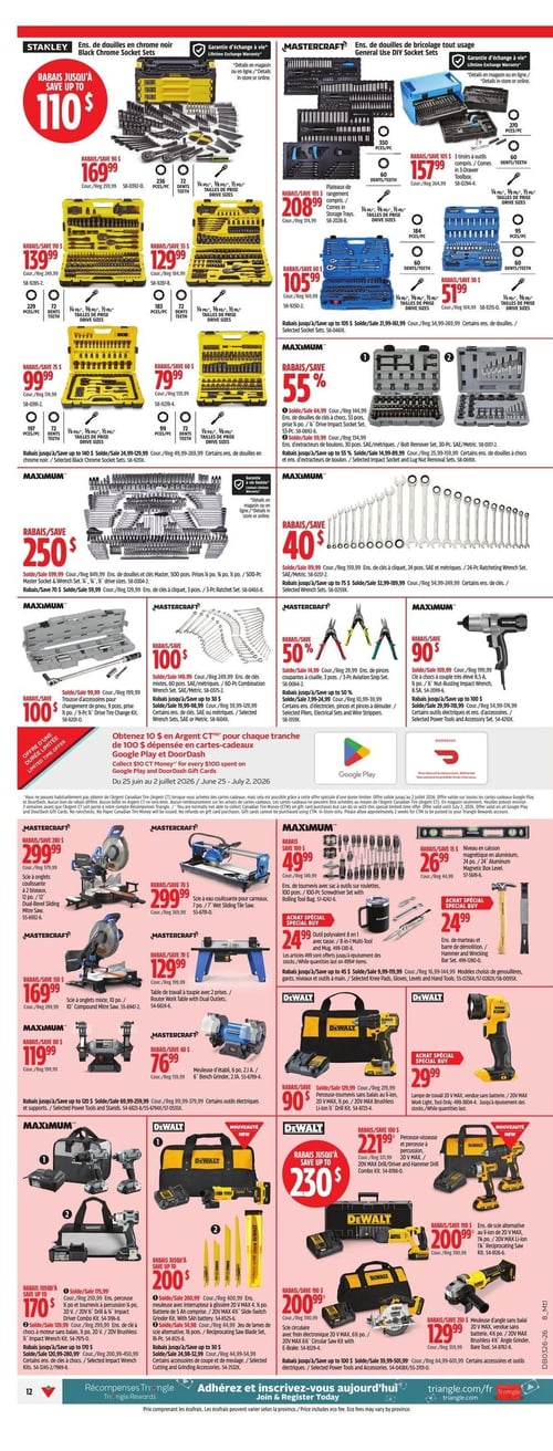 Circulaire Canadian Tire - Page 12. La page présente une vaste sélection d'outils et d'ensembles d'outils. En haut, des ensembles de douilles sont offerts : Stanley propose des ensembles de douilles en chrome noir avec des rabais allant jusqu'à 110 $. On trouve un ensemble de 256 pièces à 169,99 $ (rég. 259,99 $), un de 229 pièces à 139,99 $ (rég. 249,99 $), un de 183 pièces à 129,99 $ (rég. 184,99 $), un de 197 pièces à 99,99 $ (rég. 174,99 $) et un de 99 pièces à 79,99 $ (rég. 139,99 $). Tous bénéficient d'une garantie d'échange à vie. Mastercraft offre des ensembles de douilles de bricolage tout usage avec des rabais allant jusqu'à 105 $. Un ensemble de 350 pièces est à 208,99 $ (rég. 314,99 $), un de 270 pièces à 157,99 $ (rég. 264,99 $), un de 184 pièces à 105,99 $ (rég. 169,99 $) et un de 95 pièces à 51,99 $ (rég. 104,99 $). Ces ensembles incluent aussi une garantie d'échange à vie. Au centre de la page, d'autres outils sont en promotion : un ensemble de douilles et clés Maximum de 500 pièces est à 250 $ (rabais de 250 $, rég. 599,99 $), un ensemble de clés à cliquet Maximum de 24 pièces est à 40 $ (rabais de 40 $, rég. 119,99 $), un ensemble de clés mixtes Mastercraft de 60 pièces est à 100 $ (rabais de 100 $, rég. 249,99 $), un ensemble de 3 pinces coupantes Mastercraft est à 14,99 $ (rabais de 50 %, rég. 29,99 $) et une clé à chocs Maximum de 1/2 pouce est à 90 $ (rabais de 90 $, rég. 109,99 $). Une offre spéciale permet d'obtenir 10 $ en Argent CT pour chaque tranche de 100 $ dépensée en cartes-cadeaux Google Play et DoorDash, valide du 25 juin au 2 juillet 2026. La partie inférieure de la page présente des outils électriques : Mastercraft propose une scie à onglets coulissante à double biseau de 12 pouces à 299,99 $ (rég. 579,99 $), une scie à eau coulissante pour carreaux de 7 pouces à 299,99 $ (rég. 369,99 $), une scie à onglets mixte de 10 pouces à 169,99 $ (rég. 299,99 $), une table de travail à toupie avec deux prises à 129,99 $ (rég. 199,99 $) et une meuleuse d'établi de 6 pouces à 76,99 $ (rég. 139,99 $). Maximum offre un ensemble de tournevis de 100 pièces avec sac à outils à 49,99 $ (rég. 149,99 $), un outil polyvalent 8 en 1 avec tasse à 24,99 $, un ensemble de marteau et barre de démolition à 24,99 $, un niveau en caisson magnétique en aluminium de 24 pouces à 26,99 $ (rég. 44,99 $) et une meuleuse d'établi de 6 pouces à 119,99 $ (rég. 199,99 $). Dewalt présente des rabais allant jusqu'à 230 $ sur ses outils électriques. On y trouve un ensemble perceuse-visseuse à percussion et clé à chocs de 20 V à 170 $ (rég. 250,99 $), un ensemble perceuse-visseuse avec interrupteur à glissière de 20 V, batterie de 5 Ah, scie alternative et jeu de lames de 16 pièces à 200 $ (rég. 400,99 $), une perceuse-visseuse et perceuse à percussion de 20 V à 221,99 $ (rég. 321,99 $), une scie circulaire avec frein électronique de 20 V à 200,99 $ (rég. 390,99 $) et une meuleuse d'angle sans balai de 20 V à 129,99 $ (rég. 359,99 $). Des rabais supplémentaires sont mentionnés sur certains outils électriques, supports, accessoires de coupe et de meulage.