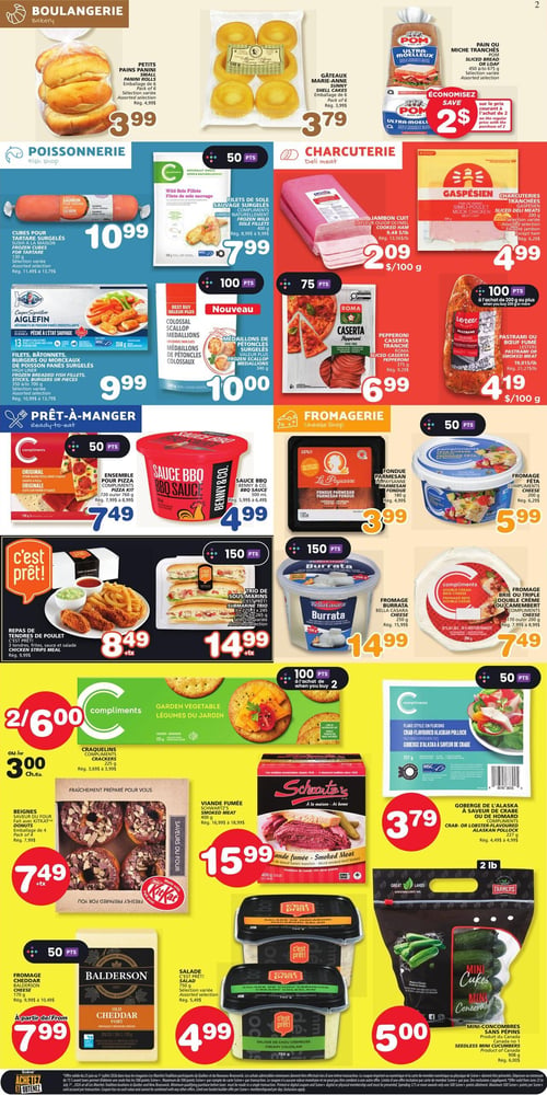 Circulaire Les Marchés Tradition - Page 2. La section boulangerie propose des petits pains panini, emballage de 6, à 3,99 $, et des gâteaux Marie-Anne Sunny, emballage de 6, à 3,79 $. Le pain ou miche tranché POM Ultra Moelleux est à 2 $ d'économie à l'achat de 2. La poissonnerie offre des cubes pour tartare surgelés saumon, 130 g, à 10,99 $, et des filets de sole sauvage surgelés Compliments, 400 g, à 7,99 $ (50 points). Les bâtonnets de poisson panés croustillants Aiglefin High Liner, 350 à 700 g, sont à 9,99 $. Les médaillons de pétoncles surgelés, 340 g, sont une nouveauté à 10,00 $ (100 points). La charcuterie présente le jambon cuit Lafleur ou Olymel à 2,09 $ / 100 g, et les charcuteries tranchées Gaspésien (simil-poulet ou boeuf fumé), 200 g, à 4,99 $. Le pepperoni Caserta tranché Roma, 150 g, est à 6,99 $ (75 points), et le pastrami ou boeuf fumé Lesters est à 4,19 $ / 100 g (100 points à l'achat de 200 g ou plus). Dans la section prêt-à-manger, l'ensemble pour pizza Compliments, 720 ou 760 g, est à 7,49 $ (50 points), et la sauce BBQ Benny & Co., 500 ml, à 4,99 $. Le repas de tendres de poulet, emballage de 4, est à 8,49 $, et le trio de sous-marins, 3 x 225 ou 3 x 245 g, à 14,99 $ (150 points). La fromagerie propose la fondue parmesan La P'tite Payanne, 180 g, à 3,99 $, le fromage Feta Compliments, 200 g, à 5,99 $ (50 points), le fromage Burrata Bella Casara, 250 g, à 14,99 $ (150 points), et le fromage Brie ou triple crème Compliments, 170 ou 200 g, à 7,49 $. Les craquelins Compliments, 225 g, sont à 2 pour 6,00 $ ou 3,00 $ chacun (100 points à l'achat de 2). La goberge de l'Alaska à saveur de crabe ou de homard Compliments, 227 g, est à 3,79 $ (50 points). Les beignes Saveur du Four KitKat, emballage de 4, sont à 7,49 $. La viande fumée Schwartz's, 400 g, est à 15,99 $. Les salades C'est Prêt! (macaroni, chou crémeuse), 780 g, sont à 4,99 $. Enfin, les mini-concombres sans pépins, 908 g, sont à 5,00 $.