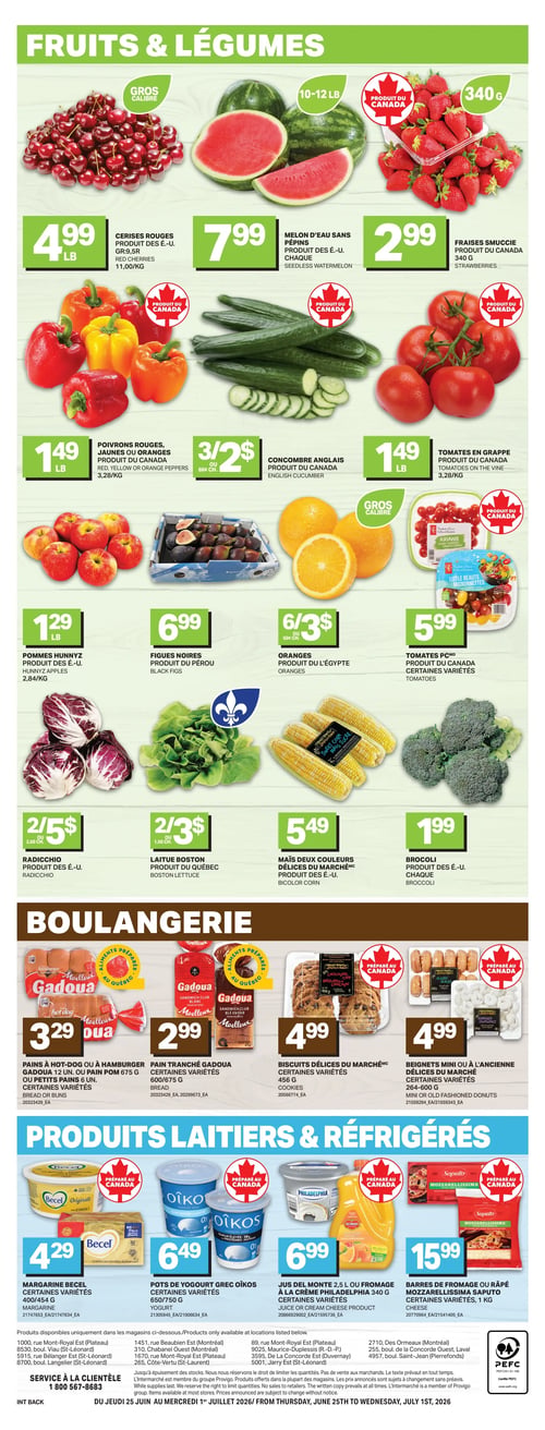 Circulaire L’intermarché - Page 4. La section Fruits & Légumes présente les cerises rouges à 4,99 $ la livre, le melon d'eau sans pépins (10-12 livres) à 7,99 $ chacun, et les fraises Smuccee 340 g à 2,99 $. On trouve aussi les poivrons rouges, jaunes ou oranges à 1,49 $ la livre, le concombre anglais à 3 pour 2 $ (ou 66 ¢ chacun), et les tomates en grappe à 1,49 $ la livre. Les pommes Hunnyz sont à 1,29 $ la livre, les figues noires à 6,99 $, et les oranges à 6 pour 3 $ (ou 50 ¢ chacune). Les tomates PCMD sont offertes à 5,99 $. Le radicchio est à 2 pour 5 $ (ou 2,50 $ chacun), la laitue Boston à 2 pour 3 $ (ou 1,50 $ chacune), le maïs deux couleurs Délices du Marché à 5,49 $, et le brocoli à 1,99 $ chacun. La section Boulangerie propose les pains à hot-dog ou à hamburger Gadoua (12 unités) ou pain pom 675 g, certaines variétés, à 3,29 $. Le pain tranché Gadoua, certaines variétés, est à 2,99 $. Les biscuits Délices du Marché 400-456 g, certaines variétés, sont à 4,99 $, tout comme les beignets mini ou à l'ancienne Délices du Marché 264-600 g, certaines variétés. Enfin, la section Produits Laitiers & Réfrigérés inclut la margarine Becel 400/454 g, certaines variétés, à 4,29 $. Les pots de yogourt grec Oikos 650/750 g, certaines variétés, sont à 6,49 $. Le jus Del Monte 2,5 L ou le fromage à la crème Philadelphia 340 g, certaines variétés, sont à 6,99 $. Les barres de fromage ou râpé Mozzarellissima Saputo 1 kg, certaines variétés, sont à 15,99 $.