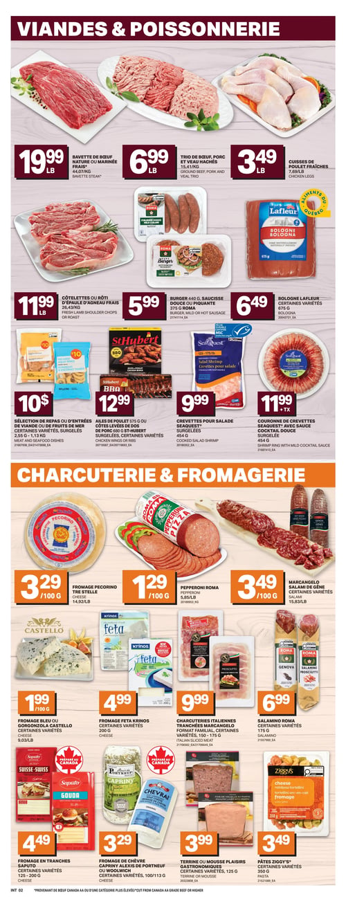 Circulaire L’intermarché - Page 5. La page est divisée en deux sections principales : "Viandes & Poissonnerie" en haut et "Charcuterie & Fromagerie" en bas.
Dans la section "Viandes & Poissonnerie" :
La bavette de bœuf nature ou marinée fraîche est à 19,99 $ la livre. Le trio de bœuf, porc et veau hachés est à 6,99 $ la livre. Les cuisses de poulet fraîches sont à 3,49 $ la livre. Les côtelettes ou le rôti d'épaule d'agneau frais sont à 11,99 $ la livre. Le burger Roma de 440 g ou la saucisse douce ou piquante Roma de 375 g sont à 5,99 $. La bologne Lafleur de 675 g, certaines variétés, est à 6,49 $. Une sélection de repas ou d'entrées de viande ou de fruits de mer surgelés, certaines variétés, de 900 g à 1,13 kg, est offerte à 10 $. Les ailes de poulet St-Hubert de 575 g ou les côtes levées de dos de porc St-Hubert de 680 g, surgelées, certaines variétés, sont à 12,99 $. Les crevettes pour salade Seaquest surgelées de 454 g sont à 9,99 $. La couronne de crevettes Seaquest avec sauce cocktail surgelée de 454 g est à 11,99 $ plus taxes.
Dans la section "Charcuterie & Fromagerie" :
Le fromage Pecorino Tre Stelle est à 3,29 $ les 100 g. Le pepperoni Roma est à 1,29 $ les 100 g. Le salami de Gênes Marcangelo, certaines variétés, est à 3,49 $ les 100 g. Le fromage bleu ou Gorgonzola Castello, certaines variétés, est à 1,99 $ les 100 g. Le fromage Feta Krinos, certaines variétés, de 200 g, est à 4,99 $. Les charcuteries italiennes tranchées Marcangelo, format familial, certaines variétés, de 150 à 175 g, sont à 9,99 $. Le salamino Roma de 175 g est à 6,99 $. Le fromage en tranches Saputo, certaines variétés, de 125 à 200 g, est à 4,49 $. Le fromage de chèvre Capriny Alexis de Portneuf ou Woolwich, certaines variétés, de 100 à 113 g, est à 3,29 $. La terrine ou mousse Plaisirs Gastronomiques, certaines variétés, de 125 g, est à 3,99 $. Les pâtes Ziggy's, certaines variétés, de 350 g, sont à 3,49 $.