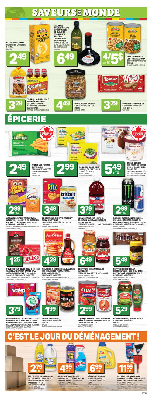 Circulaire L’intermarché - Page 6. La section "SAVEURS DU MONDE" présente le bouillon Aurora, certaines variétés, 946 ml à 2,49 $. Le mélange d'huile d'olive extra vierge et huile de tournesol Aurora 1 L ou le vinaigre balsamique Monari 250 ml est à 6,49 $. Les pois chiches ou lentilles Aurora, certaines variétés, 398 ml, sont offerts à 4 pour 5 $ ou 1,25 $ chacun. Les taralli Aurora 300 g ou les apéritifs sans alcool Stappj, certaines variétés, sont à 3,29 $. La bruschetta Sardo, certaines variétés, 330 g est à 4,49 $. Les gaufrettes Loacker, certaines variétés, 150-200 g, sont à 3,29 $. La section "ÉPICERIE" propose les frites Les Fermes Cavendish, certaines variétés, surgelées, 800 g à 2,49 $. Les légumes Sans Nom, surgelés, certaines variétés, 750 g, sont à 2,99 $. La crème glacée 414-450 ml ou les barres 3/4 un. Häagen-Dazs, surgelées, certaines variétés, sont à 5,49 $ plus taxes. Les craquelins Pepperidge Farm Goldfish 156-227 g ou les biscuits Pattes d'ours Dare 168-240 g, certaines variétés, sont à 2,99 $ plus taxes. Les craquelins Christie Triscuit ou Wheat Thins, certaines variétés, 300-200 g, sont à 3,49 $. Les mélanges de jus 100 % ou le cocktail aux canneberges Ocean Spray, certaines variétés, 1,89 L, sont à 3,79 $ plus taxes. La boisson énergisante Red Bull 250 ml ou Monster ou Nos ou Full Throttle ou Reign 355-473 ml, certaines variétés, est à 2,99 $ plus taxes. La poudre pour gelée Jell-O 9,1-85 g ou le mélange pour sauce et à assaisonnement Club House 20-47 g, certaines variétés, est à 1,25 $. Le mélange à crêpes ou à gaufres 905 g ou le sirop 710 ml Pearl Milling Company, certaines variétés, est à 4,29 $. La confiture ou marmelade Smucker's, certaines variétés, 300-500 ml, est à 6,49 $. Les pépites de chocolat Hershey's 225-270 g ou le café instantané Sans Nom 150 g, certaines variétés, sont à 5,49 $. La réglisse Hershey's Twizzlers 75-454 g, les bonbons Jolly Rancher 283 g ou les bonbons gélifiés ou gomme Dare Real Fruits 350 g, certaines variétés, sont à 3,79 $. La sauce St-Hubert, certaines variétés, 398 ml, est à 1,99 $. Les tomates Aylmer 796 ml ou la soupe prête à servir Campbell's 515 ml, certaines variétés, sont à 2,99 $. Les cornichons ou relish Bick's, certaines variétés, 500 ml, sont à 5,29 $. La section "C'EST LE JOUR DU DÉMÉNAGEMENT !" offre l'eau de Javel La Parisienne 2,4 L ou les pastilles 40 un. ou le détergent pour laver la vaisselle 740 ml, certaines variétés, à 2,79 $ plus taxes. Le nettoyant tout usage Pine-Sol 1,41 L ou le nettoyant à vitres Windex 765/950 ml, certaines variétés, est à 4,99 $ plus taxes. Le détergent pour la lessive Sunlight, certaines variétés, 1,84 L, est à 6,99 $ plus taxes. Le balai Vileda Oskar avec porte-poussière, la serpillère ou le seau à essorage rapide, certaines variétés, est à 11,99 $ plus taxes.