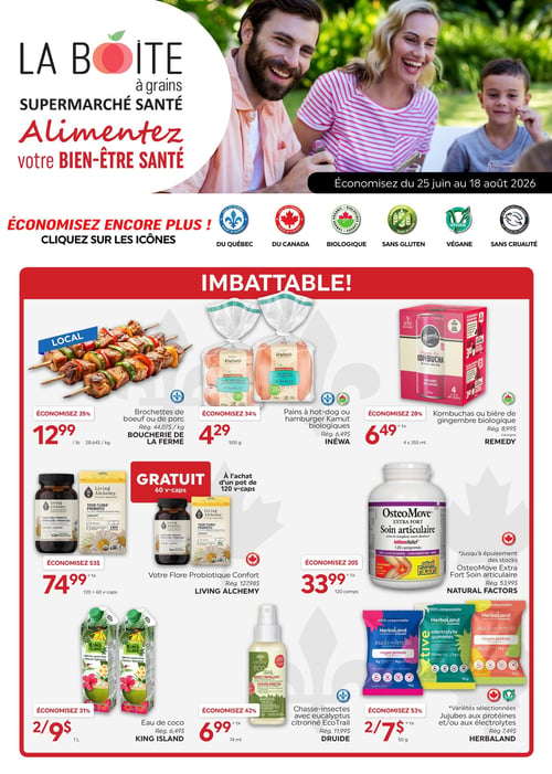 Circulaire La Boite à Grains - Page 1. La circulaire est valide du 25 juin au 18 août 2026. La page met en avant des économies supplémentaires avec des icônes indiquant les produits "Du Québec", "Du Canada", "Biologique", "Sans gluten", "Végane" et "Sans cruauté".
La section "IMBATTABLE!" présente les offres suivantes :
- Brochettes de bœuf ou de porc, locales, à 12,99 $ la livre (28,64 $/kg). Économisez 35 %.
- Pains à hot-dog ou hamburger Kamut biologiques Inewa, 500 g, à 4,29 $ (rég. 6,49 $). Économisez 34 %.
- Kombuchas ou bière de gingembre biologique Remedy, 4 x 355 ml, à 6,49 $ (rég. 8,99 $).
- Votre Flore Probiotique Confort Living Alchemy, 120 v-caps, à 74,99 $ (rég. 127,98 $), avec 60 v-caps gratuites. Économisez 53 $.
- OsteoMove Extra Fort Soin articulaire Natural Factors, 120 comprimés, à 33,99 $ (rég. 53,99 $). Économisez 20 %. Offre valide jusqu'à épuisement des stocks.
- Eau de coco King Island, 1 litre, 2 pour 9 $ (rég. 6,49 $ l'unité). Économisez 31 %.
- Chasse-insectes avec eucalyptus citronné EcoTrail Druide, 74 ml, à 6,99 $ (rég. 11,99 $). Économisez 42 %.
- Jujubes aux protéines et/ou aux électrolytes Herbaland, 50 g, variétés sélectionnées, 2 pour 7 $ (rég. 7,49 $ l'unité). Économisez 53 %.
