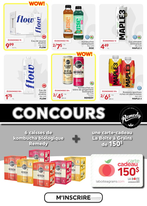 Circulaire La Boite à Grains - Page 7. La page présente des offres "WOW!" sur des boissons et un concours. En haut à gauche, l'eau de source alcaline Flow, en paquet de 6 x 1 litre, est à 9,99 $ (régulier 18,99 $), économisez 9 $. Au centre, les kombuchas biologiques Rise de 414 millilitres sont à 2 pour 7 $ (régulier 4,29 $ chacun), économisez 18 %. À droite, l'eau d'érable biologique Maple 3 de 1 litre est à 4,49 $ (régulier 5,49 $), économisez 1 $. Au milieu de la page, l'eau de source alcaline Flow de 1 litre est à 1,75 $ (régulier 3,49 $), économisez 50 %. Au centre, les kombuchas ou bières de gingembre biologiques Remedy de 355 millilitres sont à 2 pour 4 $ (régulier 2,49 $ chacun), économisez 20 %. À droite, les boissons sportives riches en électrolytes Maple 3 de 500 millilitres sont à 2 pour 6 $ (régulier 3,99 $ chacun), économisez 25 %. En bas de page, un concours Remedy offre 6 caisses de kombucha biologique Remedy et une carte-cadeau La Boite à Grains de 150 $. Un bouton invite à s'inscrire.