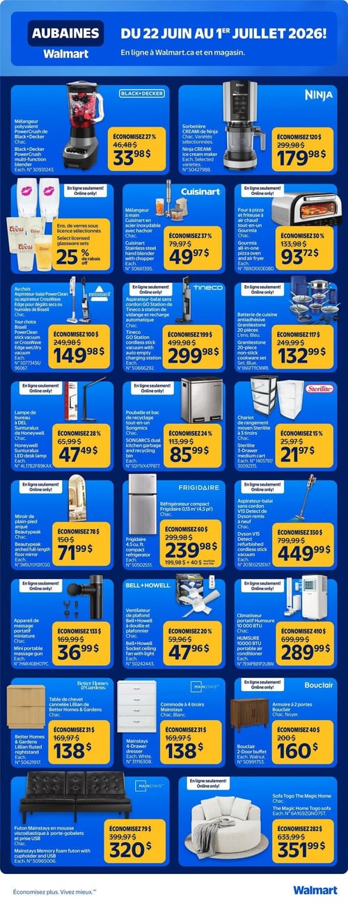 Circulaire Walmart - Page 3. La page présente des aubaines valides du 22 juin au 1er juillet 2026, disponibles en ligne et en magasin. On y trouve un mélangeur polyvalent PowerCrush de Black+Decker à 33,98 $ (économisez 27 %), et une sorbetière CREAMI de Ninja à 179,98 $ (économisez 120 $). En ligne seulement, un ensemble de verres sous licence Coors Light est à 25 % de rabais. Un mélangeur à main Cuisinart en acier inoxydable avec hachoir est à 49,97 $ (économisez 37 %). Un four à pizza et friteuse à air chaud tout-en-un Gourmia est à 93,72 $ (économisez 30 %). Un aspirateur-balai PowerClean ou CrossWave Edge de Bissell est à 149,98 $ (économisez 100 $). En ligne seulement, un aspirateur-balai sans cordon GO Station de Tineco est à 299,98 $ (économisez 199 $). Une batterie de cuisine antiadhésive Granitestone de 20 pièces est à 132,99 $ (économisez 117 $). En ligne seulement, une lampe de bureau DEL Sunturalux de Honeywell est à 47,49 $ (économisez 28 %). Une poubelle et bac de recyclage tout-en-un Songmics est à 85,99 $ (économisez 24 %). Un chariot de rangement moyen Sterilite à 3 tiroirs est à 21,97 $ (économisez 15 %). En ligne seulement, un miroir de plain-pied arqué Beautypeak est à 71,99 $ (économisez 78 $). Un réfrigérateur compact Frigidaire de 0,13 mètre cube (4,5 pieds cubes) est à 239,98 $ (économisez 60 $), plus 40 $ d'écofrais. En ligne seulement, un aspirateur-balai sans cordon V15 Detect de Dyson remis à neuf est à 449,99 $ (économisez 350 $). En ligne seulement, un appareil de massage portatif miniature est à 36,99 $ (économisez 133 $). Un ventilateur de plafond Bell+Howell à douille et plafonnier est à 47,96 $ (économisez 20 %). En ligne seulement, un climatiseur portatif Humsume 10 000 BTU est à 289,99 $ (économisez 410 $). Une table de chevet cannelée Lillian de Better Homes & Gardens est à 138 $ (économisez 31 $). Une commode à 4 tiroirs Mainstays blanche est à 138 $ (économisez 31 $). En ligne seulement, une armoire à 2 portes Bouclair couleur noyer est à 160 $ (économisez 40 $). Un futon Mainstays en mousse viscoélastique à porte-gobelets et prise USB est à 320 $ (économisez 79 $). En ligne seulement, un sofa Togo The Magic Home est à 351,99 $ (économisez 282 $).