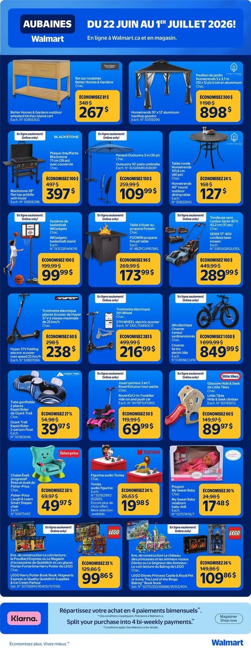 Circulaire Walmart - Page 4. La page présente des aubaines valides du 22 juin au 1er juillet 2026, disponibles en ligne et en magasin. On y trouve un îlot sur roulettes Better Homes & Gardens à 267 $ (économisez 81 $), et un pavillon de jardin Hometrends de 3 x 3,7 mètres (10 x 12 pieds) à toit en aluminium à 898 $ (économisez 300 $).

Dans la section des articles d'extérieur et de sport, une plaque chauffante Blackstone de 71 cm (28 po) avec couvercle est offerte en ligne seulement à 397 $ (économisez 100 $). Un parasol Outsunny de 3 mètres (10 pieds) est à 109,99 $ (économisez 150 $), et une table ronde Hometrends de 101,6 cm (40 po) pour l'extérieur est à 127 $ (économisez 24 %). Une tondeuse sans cordon Senix 40 V de 43,2 cm (17 po) est disponible en ligne seulement à 289,99 $ (économisez 160 $).

Pour les loisirs, un système de basketball IMGadgets est en ligne seulement à 99,99 $ (économisez 100 $). Une table à foyer au propane Foowin est aussi en ligne seulement à 173,99 $ (économisez 96 $).

Trois options de mobilité sont présentées : une trottinette électrique pliante Hyper 37 V avec une vitesse maximale de 25 km/h à 238 $ (économisez 60 $), une trottinette électrique 5th Wheel en ligne seulement à 216,99 $ (économisez 283 $), et un vélo électrique Cinverter à pneus surdimensionnés, en ligne seulement, à 849,99 $ (économisez 1050 $).

La section des jouets et articles pour enfants inclut un tube gonflable 2 places Ozark Trail Rapid Rider à 39,97 $ (économisez 27 %), un jouet-porteur 2 en 1 RoverKid pour tout-petits en ligne seulement à 69,99 $ (économisez 50 $), et une glissoire Hide & Seek de Little Tikes, en ligne seulement, à 89,97 $ (économisez 60 $).

On trouve également une chaise éveil progressif Rires et éveil de Fisher-Price à 49,97 $ (économisez 28 %), une figurine audio Tonies à 19,98 $ (économisez 24 %), et un poupon My Sweet Baby à 17,48 $ (économisez 30 %).

Enfin, deux ensembles de construction LEGO sont offerts : un ensemble Harry Potter Le coin lecture: Le Poudlard Express ou Le Magasin d'accessoires de Quidditch et Les glaces Florian Fortarôme à 99,86 $ (économisez 23 %), et un ensemble Le château des princesses et les animaux royaux Disney ou Le Seigneur des Anneaux: Le coin lecture du Balrog, en ligne seulement, à 109,86 $ (économisez 26 %).

La page se termine avec une promotion Klarna permettant de répartir l'achat en 4 paiements bimensuels.