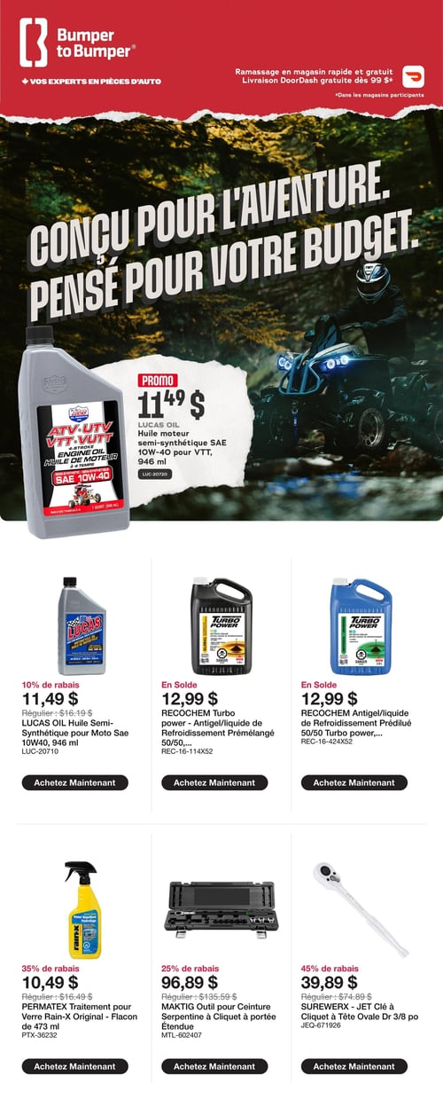 Circulaire Bumper to Bumper - Page 1. La page met en avant le slogan "Conçu pour l'aventure. Pensé pour votre budget." et mentionne le ramassage en magasin rapide et gratuit, ainsi que la livraison DoorDash gratuite dès 99 $. En promotion, l'huile moteur semi-synthétique Lucas Oil SAE 10W-40 pour VTT, 946 ml, est à 11,49 $. Avec 10 % de rabais, l'huile semi-synthétique Lucas Oil pour moto SAE 10W-40, 946 ml, est à 11,49 $ (régulier 16,19 $). En solde, l'antigel/liquide de refroidissement prémélangé Recochem Turbo 50/50, 3,78 litres, est à 12,99 $. Également en solde, l'antigel/liquide de refroidissement prémélangé Recochem 50/50 Turbo, 3,78 litres, est à 12,99 $. Avec 35 % de rabais, le traitement pour verre Permatex Rain-X, flacon de 473 ml, est à 10,49 $ (régulier 16,49 $). Avec 25 % de rabais, l'outil Maktig pour courroie serpentine à cliquet à portée étendue est à 96,89 $ (régulier 135,59 $). Avec 45 % de rabais, la clé à cliquet Surewerx Jet à tête ovale de 3/8 pouce est à 39,89 $ (régulier 74,89 $).