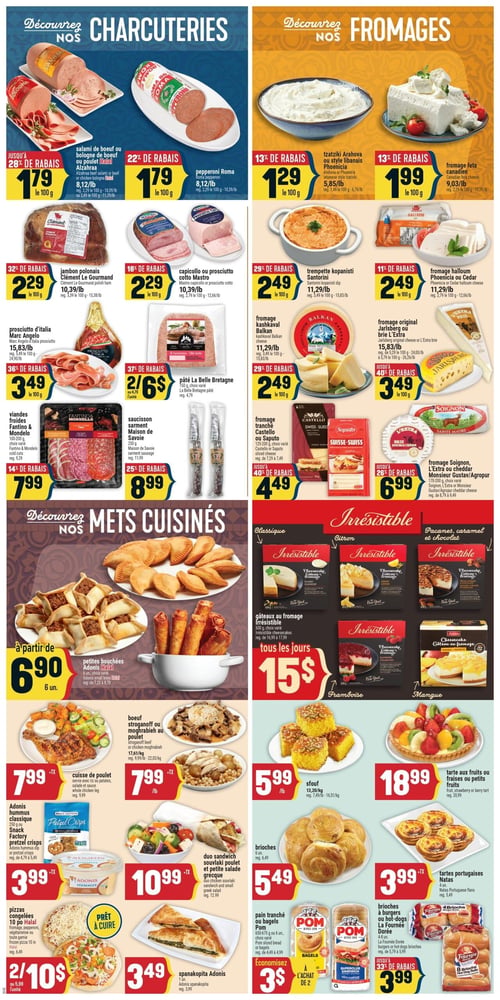 Circulaire Adonis - Page 6. La page est divisée en quatre sections principales : Charcuteries, Fromages, Mets Cuisinés et Irrésistible (desserts et boulangerie).

Dans la section Charcuteries :
- Salami de bœuf ou bologne de bœuf ou poulet Halal Alzahraa à 1,79 $ les 100 g (jusqu'à 28 % de rabais).
- Pepperoni Roma à 1,79 $ les 100 g (22 % de rabais).
- Jambon polonais Clément Le Gourmand à 2,29 $ les 100 g (32 % de rabais).
- Capicollo ou prosciutto cotto Mastro à 2,29 $ les 100 g (18 % de rabais).
- Prosciutto d'Italia Marc Angelo à 3,49 $ les 100 g (36 % de rabais).
- Pâté La Belle Bretagne, 150 g, 2 pour 6 $ (37 % de rabais).
- Viandes froides Fantino & Mondelo, choix varié, à 7,99 $ (14 % de rabais).
- Saucisson Sarment Maison de Savoie, 250 g, à 8,99 $ (25 % de rabais).

Dans la section Fromages :
- Tzatziki Arahova ou style libanais Phoenicia à 1,29 $ les 100 g (13 % de rabais).
- Fromage feta canadien à 1,99 $ les 100 g (13 % de rabais).
- Trempette kopanisti Santorini à 2,49 $ les 100 g (29 % de rabais).
- Fromage halloum Phoenicia ou Cedar à 2,49 $ les 100 g (11 % de rabais).
- Fromage kashkaval Balkan à 2,49 $ les 100 g (29 % de rabais).
- Fromage original Jarlsberg ou Brie L'Extra à 3,49 $ les 100 g (jusqu'à 40 % de rabais).
- Fromage tranché Castello ou Saputo, 125-200 g, à 4,49 $ (jusqu'à 40 % de rabais).
- Fromage Soignon, L'Extra ou cheddar Monsieur Gustav/Agropur, 170-200 g, à 6,99 $ (jusqu'à 26 % de rabais).

Dans la section Mets Cuisinés :
- Petites bouchées Adonis Halal, 6 unités, à partir de 6,90 $.
- Bœuf stroganoff ou moghrabieh au poulet à 7,99 $ la livre (17,61 $ le kilogramme).
- Cuisse de poulet servie avec riz, pommes de terre, salade et sauce à 7,99 $.
- Duo sandwich souvlaki poulet et petite salade grecque à 10,99 $.
- Pizzas congelées Halal, 10 pouces, 2 pour 10 $.
- Spanakopita Adonis, 1 unité, à 3,49 $.
- Adonis hummus classique, 250 g, ou Snack Factory pretzel crisps à 3,99 $.

Dans la section Irrésistible (desserts et boulangerie) :
- Gâteaux au fromage Irrésistible, 600 g, saveurs classique, citron, pacanes, caramel et chocolat, framboise, mangue, à 15 $ tous les jours.
- Sfouf à 5,99 $ la livre.
- Tarte aux fruits ou fraises ou petits fruits à 18,99 $.
- Brioches, 6 unités, à 5,49 $.
- Tartes portugaises Natas, 4 unités, à 3,99 $.
- Pain tranché ou bagels Pom, 650-675 g ou 6 unités, économisez 3 $ à l'achat de 2.
- Brioches à burgers ou hot-dogs La Fournée Dorée à 3,99 $ (jusqu'à 33 % de rabais).