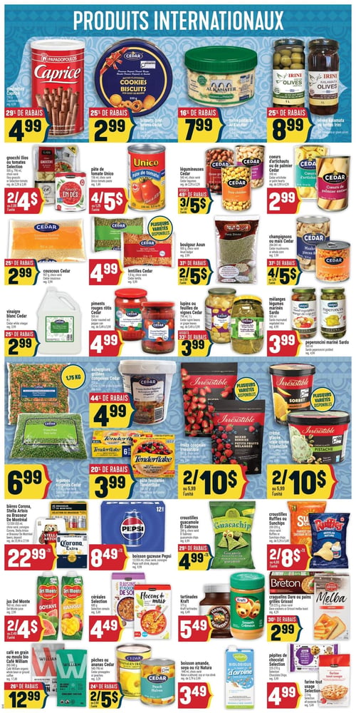 Circulaire Adonis - Page 7. La page "Produits internationaux" présente une variété d'articles. En haut, les gaufrettes Caprice de 250 g sont à 4,99 $ (29 % de rabais). Les biscuits goût beurre Cedar de 350 g sont à 2,99 $ (25 % de rabais). La halva pistache Al Kanater de 1,36 kg est à 7,99 $ (16 % de rabais). Les olives Kalamata ou vertes Irini de 1 litre sont à 8,99 $ (25 % de rabais).

Plus bas, les gnocchi Ilios ou tomates Selection de 500 g ou 796 ml sont offerts à 2 pour 4 $. La pâte de tomate Unico de 156 ml est à 4 pour 5 $. Les légumineuses Cedar de 540 ml (fèves, pois chiches, lentilles) sont à 3 pour 5 $ (jusqu'à 49 % de rabais). Les cœurs d'artichauts ou de palmier Cedar de 398 ml sont à 2,99 $.

Ensuite, le couscous Cedar de 907 g est à 2,99 $ (25 % de rabais). Les lentilles Cedar de 1,8 kg sont à 4,99 $. Le boulgour Aoun de 900 g est à 2 pour 5 $ (37 % de rabais). Les champignons ou maïs Cedar de 284-341 ml sont à 4 pour 5 $ (37 % de rabais).

La section suivante propose le vinaigre blanc Cedar de 4 litres à 2,99 $ (25 % de rabais). Les piments rouges rôtis Cedar de 500 ml sont à 4,99 $. Les lupins ou feuilles de vignes Cedar de 796 ml ou 1 litre sont à 3,99 $ (jusqu'à 33 % de rabais). Les mélanges légumes marinés Sardo de 500 ml et les peperoncini marinés Sardo de 500 ml sont chacun à 3,99 $.

Dans la section des surgelés, les légumes surgelés Cedar de 1,75 kg sont à 6,99 $. Les aubergines grillées congelées Cedar de 850 g sont à 4,99 $ (44 % de rabais). Les fruits congelés Irrésistible de 600 g sont à 2 pour 10 $. La pâte feuilletée Tenderflake de 397 g est à 3,99 $ (20 % de rabais). La crème glacée Irrésistible de 1,5 litre est à 2 pour 10 $.

Au bas de la page, les bières Corona, Stella Artois ou Brasseur de Montréal en paquets de 12 x 330-355 ml sont à 22,99 $. La boisson gazeuse Pepsi en caisse de 12 est à 8,49 $. Les croustilles guacamole El Sabroso de 284 g sont à 4,99 $ (29 % de rabais). Les croustilles Ruffles ou Sunchips de 200-205 g sont à 2 pour 8 $.

Enfin, le jus Del Monte de 960 ml est à 2 pour 4 $. Les céréales Selection de 580 g sont à 4,49 $. Les tartinades Kraft de 675 g sont à 5,49 $. Les crackerlins Dare ou pains grillés Melba de 200-275 g sont à 2,99 $ (30 % de rabais). Le café en grain ou moulu Bio Café William de 300-340 g est à 12,99 $ (26 % de rabais). Les pêches ou ananas Cedar de 540 ml sont à 2 pour 5 $. La boisson amande, soya ou riz Natura de 946 ml est à 3,49 $. Les pépites de chocolat Selection de 225 g sont à 4,99 $. La farine tout usage Selection de 2,5 kg est à 4,99 $.