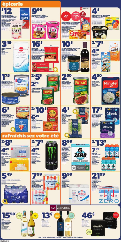 Circulaire Provigo - Page 7. La section épicerie présente : café en grains Lavazza ou café torréfié et moulu Stefano, ou matcha latte Roynest pour 12 $. Sandwiches à la crème glacée Baskin-Robbins, 4 unités, pour 9,99 $. Gaufres Eggo ou Toaster Strudel Pillsbury pour 4 $ avec 1 000 points Optimum. Crème glacée style crémerie Breyers ou friandises glacées Popsicle pour 4 $. Sucre granulé Lantic, 2 kg, pour 3,49 $. Barres de mozzarella à pizza Saputo ou fromage râpé Saputo, 1 kg, pour 16 $. Olives farcies à la feta Divina ou glaçage de vinaigre balsamique De Nigris pour 10 $. Craquelins Goldfish ou croustillants Pepperidge Farm pour 2 pour 7 $ ou 4,50 $ chacun. Légumineuses PC Menu Bleu ou thon Ocean's pour 1,75 $. Tomates Primo en dés ou broyées pour 2 pour 5 $ ou 2,79 $ chacune. Sauce pour pâtes ou sauce tomate Primo pour 2,50 $. Riz Minute Rice, 700 g, pour 4,50 $. Pizza Pizzeria Giuseppe ou pizza surgelée Stefano pour 6 $. Frites Superfries McCain ou Smiles pour 2 pour 10 $ ou 6,49 $ chacune. Légumes Arctic Gardens, 450 g à 1 kg, pour 4 $. Papier hygiénique Cottonelle Ultra Clean ou Ultra Comfort, 12 à 48 rouleaux, pour 17 $. La section "Rafraîchissez votre été" propose : boissons gazeuses PC Mini Soda Club en mini-canettes, 6x222 ml, pour 2 pour 8 $ ou 4,49 $ chacune. Boissons énergisantes Monster, 444-473 ml, pour 2 pour 7 $ ou 4,29 $ chacune. Poudres G Zéro ou poudre de boisson désaltérante Gatorade Monster, 29-35 g ou 350 g, pour 8,99 $. Boisson désaltérante Gatorade, 6x591 ml, pour 2 pour 13 $ ou 7,99 $ chacune. Eau de source naturelle Eska, 24x500 ml, pour 5,49 $. Eau pétillante San Pellegrino Ciao!, 6x330 ml, pour 7,99 $. Peroni 0,0 % sans alcool, 6x330 ml, pour 9,99 $. Bière à 0,0 % d'alcool Ultra Michelob, 12x355 ml, pour 21,99 $. Dans la section SAQ Alimentation : vin Bù Splendido Chardonnay ou Pinot Grigio, 750 ml, pour 15,50 $. Vin Toro Loco rouge ou blanc, 1 L, pour 13 $. Vin Smoky Bay rouge ou blanc, 4 L, pour 46 $.