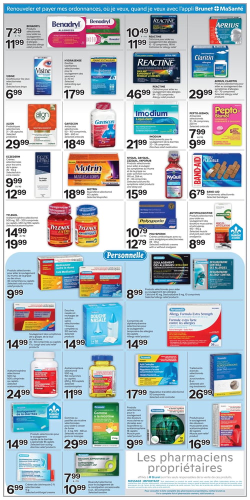 Circulaire Brunet - Page 6. La page met en vedette des produits de santé et de bien-être. En haut, une bannière indique "Renouveler et payer mes ordonnances, où je veux, quand je veux avec l'appli Brunet + MaSanté".

Dans la première section, on trouve : Benadryl, produits sélectionnés pour aider au soulagement des symptômes d'allergies, à partir de 7,29 $ à 11,99 $. Reactine, Cétirizine pour aider au soulagement des allergies, 10-12 comprimés ou 118 ml, à partir de 10,49 $ à 11,99 $. Aerius ou Claritin, produits sélectionnés pour aider au soulagement des symptômes d'allergies, 40-70 comprimés, à 29,99 $.

Ensuite : Visine, gouttes pour les yeux sélectionnées, 15 ml, à 6,99 $. Hydrasense, gouttes lubrifiantes sélectionnées pour le soulagement des yeux secs, 2 x 10 ml, à 17,99 $. Reactine, Cétirizine pour aider au soulagement des allergies, 84-120 comprimés, à 46,99 $.

Plus bas : Align, probiotiques sélectionnés, 21-28 capsules, à 29,99 $. Gaviscon, anti-acides sélectionnés, 50-100 comprimés ou 340-600 ml, à 18,49 $. Imodium, médicaments pour le soulagement de la diarrhée, 20-24 comprimés, à 21,99 $. Pepto-Bismol, anti-acides sélectionnés, 12-24 comprimés ou 230 ml, à partir de 7,99 $ à 9,99 $.

La section suivante propose : Eczederm, crèmes sélectionnées pour les soins de la peau, 30-60 g, à partir de 9,99 $ à 12,99 $. Motrin Platine, ibuprofène sélectionné, 40 caplets, à 18,99 $. Nyquil, Dayquil, Zzzquil ou Vaporub, produits sélectionnés pour aider à soulager les symptômes du rhume et de la grippe ou aide-sommeil nocturne, 190 ml, 354 ml, 21-36 comprimés, à 15,99 $. Band-Aid, pansements sélectionnés, à 6,79 $.

Encore plus bas : Tylenol, acétaminophène sélectionné, 500 mg, 120-200 comprimés ou caplets, 650 mg, 100 caplets, à partir de 14,99 $ à 19,99 $. Polysporin, crèmes antibiotiques avec ou sans analgésique sélectionnées, 28-30 g, à partir de 10,79 $ à 12,79 $. Antiphlogistine, produits sélectionnés pour aider au soulagement des douleurs musculaires et articulaires, 100-250 g, à 8,99 $.

Une section dédiée aux produits "Personnelle" inclut : Médicament contre le rhume, produits sélectionnés pour aider au soulagement du rhume, de la grippe ou des sinus, 40 comprimés ou caplets, à 9,99 $. Soulagement des allergies extra fort ou contrôle des allergies, produits sélectionnés pour aider au soulagement des allergies, Cétirizine 10 mg ou Desloratadine 5 mg, 10 comprimés, à 8,99 $. Douche nasale, douches nasales et recharges de solution saline sélectionnées, 1 trousse complète ou 100 sachets, à 14,99 $. Allergy Formula Extra Strength, comprimés de diphenhydramine sélectionnés pour le soulagement temporaire des allergies, 36 caplets, à 14,99 $.

La dernière rangée de produits Personnelle présente : Acétaminophène 500 mg, 500 comprimés ou caplets, à 24,99 $. Acétaminophène 500 mg, 150 comprimés ou caplets, 650 mg, 100 caplets, à 11,99 $. Régulateur d'acidité sélectionné, 50 comprimés, à 17,99 $. Traitements avancés sélectionnés pour acrochordons, 8 unités, à 26,99 $.

Enfin, la dernière ligne de produits : Soulagement de la diarrhée, produits sélectionnés pour le soulagement rapide de la diarrhée, Lopéramide 18 caplets, à 14,99 $. Gomme à la nicotine, gommes ou pastilles de nicotine sélectionnées pour aider à cesser de fumer, 2-4 mg, 105-108 unités, à 29,99 $. Soulagement des douleurs musculaires ou dorsales, produits sélectionnés pour le soulagement des douleurs musculaires ou dorsales avec ibuprofène ou acétaminophène, 18 caplets, à 9,99 $. Soulagement des douleurs musculaires et dorsales, produits pour le soulagement des douleurs musculaires avec acétaminophène, 40 caplets, à 16,99 $. Crèmes de clotrimazole 2 % sélectionnées, 15 g, à 6,99 $. Bisacodyl, suppositoires sélectionnés pour le soulagement de la constipation occasionnelle, 6 unités ou 60 comprimés, à partir de 7,99 $ à 10,99 $.

Un message important en bas de page rappelle que les pharmaciens propriétaires affiliés à Brunet sont les seuls responsables de la vente de ces produits et conseille de lire attentivement les inscriptions des médicaments.