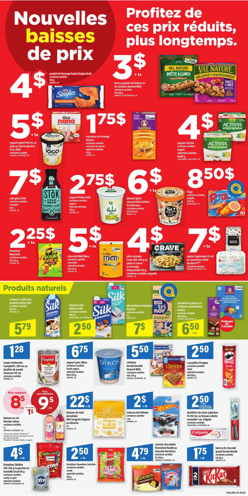 Circulaire Maxi - Page 7. La page annonce de "Nouvelles baisses de prix" et invite à "Profitez de ces prix réduits, plus longtemps".
En haut, le produit de fromage fondu Singles Kraft, 410 g, est à 4 $. Les barres granola Val Nature ou mélanges de céréales General Mills, 150-210 g, sont à 3 $ (+ tx).
Le yogourt glacé iögo 946 ml ou les pops ou barres glacées 8 unités iögo sont à 5 $ (+ tx). Le macaroni au fromage Annie's, 170 g, est à 1,75 $. Le yogourt Activia, 8x100 g, est à 4 $.
Le café glacé Stok Cold Brew, 1,42 L, est à 7 $. Le yogourt Khaas Dahi, 750 g, est à 2,75 $. Le dessert glacé sans produits laitiers So Delicious, 272-544 ml, est à 6 $ (+ tx). Les Pogo surgelés, 8 ou 10 unités, sont à 8,50 $.
Les friandises Maynard's, 135-154 g, sont à 2,25 $ (+ tx). Le chocolat M&M's, 155-170 g, est à 5 $ (+ tx). Les plats cuisinés Crave 200-340 g ou les pâtes et sauce au fromage Deluxe Kraft 340 g, surgelés, sont à 4 $. Le papier hygiénique ou les mouchoirs Super Soft, 6x26 feuilles, sont à 7 $ (+ tx).
Dans la section "Produits naturels", le crèmeur à café sans produits laitiers Silk Amandes, 890 ml, est à 5,79 $. Les boissons non laitières Silk Amandes, 946 ml, sont à 2,50 $. Le lait nordique biologique Nutrinor, 2 L, est à 7 $. Les sandwichs graham ou collations aromatisées Annie's, 198/226 g, sont à 6,50 $ (+ tx).
En bas de page, la soupe condensée Campbell's 284 ml ou le bouillon de poulet Swanson 412 ml sont à 1,28 $. Le yogourt grec Oikos, 650/750 g, est à 6,75 $. Les céréales format familial General Mills, 455-778 g, sont à 5,50 $. Les croustilles Pringles, 148/156 g, sont à 2,50 $.
La boisson au vin Nicolas Laloux, 1 L, est à 8 $ pour les membres (prix non-membre 9 $), permettant d'économiser 1 $. La boisson de malt alcoolisée Olé! Sangrita Original ou blanche, 4 L, est à 22 $ (+ tx). Les voitures Hot Wheels, 1 unité, sont à 2 $ (+ tx). Le dentifrice de choix supérieur 70-150 ml ou la brosse à dents manuelle 1 unité Colgate sont à 2,50 $.
Les friandises Skittles 255-320 g ou la gomme en bouteille Excel 60 g sont à 4 $. Les friandises Swashies, 160 g, sont à 2,50 $ (+ tx). Les cornets chocolatés Drumstick Nestlé ou chocolat Hershey's, 76-230 g, sont à 4,79 $ (+ tx). Les barres de chocolat grand format Nestlé, 63-86 g, sont à 1,75 $ (+ tx).