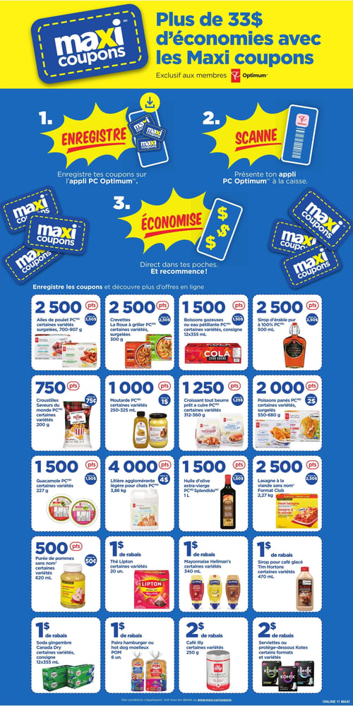 Circulaire Maxi - Page 13. La page met en avant les Maxi coupons avec le slogan "Plus de 33 $ d'économies avec les Maxi coupons", exclusif aux membres PC Optimum. Elle explique comment utiliser les coupons en 3 étapes : 1. Enregistrer les coupons sur l'appli PC Optimum. 2. Scanner l'appli à la caisse. 3. Économiser. La page présente ensuite une grille d'offres de points ou de rabais. On y trouve :
- Ailes de poulet PC, certaines variétés surgelées, 700-907 g, pour 2500 points (valeur de 2,50 $).
- Crevettes La Roue à griller PC, certaines variétés surgelées, 300 g, pour 2500 points (valeur de 2,50 $).
- Boissons gazeuses ou eau pétillante PC, certaines variétés, consigne, 12x355 ml, pour 1500 points (valeur de 1,50 $).
- Sirop d'érable pur à 100 % PC, 500 ml, pour 2500 points (valeur de 2,50 $).
- Croustilles Saveurs du monde PC, certaines variétés, 200 g, pour 750 points (valeur de 0,75 $).
- Moutarde PC, certaines variétés, 250-325 ml, pour 1000 points (valeur de 1 $).
- Croissant tout beurre prêt à cuire PC, certaines variétés, 312-360 g, pour 1250 points (valeur de 1,25 $).
- Poissons panés PC, certaines variétés surgelées, 550-680 g, pour 2000 points (valeur de 2 $).
- Guacamole PC, certaines variétés, 227 g, pour 1500 points (valeur de 1,50 $).
- Litière agglomérante légère pour chats PC, 3,86 kg, pour 4000 points (valeur de 4 $).
- Huile d'olive extra-vierge PC Splendido, 1 L, pour 1500 points (valeur de 1,50 $).
- Lasagne à la viande sans nom, format Club, 2,27 kg, pour 2500 points (valeur de 2,50 $).
- Purée de pommes sans nom, certaines variétés, 620 ml, pour 500 points (valeur de 0,50 $).
- 1 $ de rabais sur le thé Lipton, certaines variétés, 20 unités.
- 1 $ de rabais sur la mayonnaise Hellmann's, certaines variétés, 340 ml.
- 1 $ de rabais sur le sirop pour café glacé Tim Hortons, certaines variétés, 470 ml.
- 1 $ de rabais sur le soda gingembre Canada Dry, certaines variétés, consigne, 12x355 ml.
- 1 $ de rabais sur les pains hamburger ou hot dog moelleux POM, 6 unités.
- 2 $ de rabais sur le café Illy, certaines variétés, 250 g.
- 2 $ de rabais sur les serviettes ou protège-dessous Kotex, certains formats et variétés.