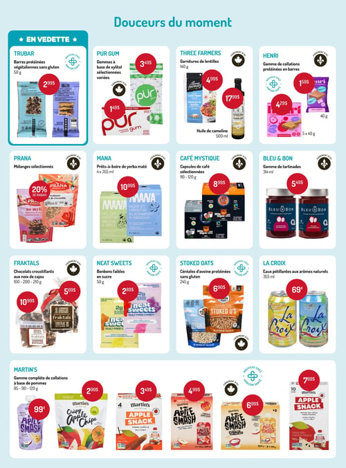Circulaire Horizon Santé - Page 7. La page présente des "Douceurs du moment" et une section "En vedette".
En vedette : Barres protéinées végétaliennes sans gluten Trubar, 50 g, à 2,99 $.
Autres offres :
Pur Gum : Gommes à base de xylitol sélectionnées variées. Paquet de 3 à 1,49 $ et paquet de 9 à 3,49 $.
Three Farmers : Garnitures de lentilles, 140 g, à 4,99 $. Huile de cameline, 500 ml, à 17,99 $.
Henri : Gamme de collations protéinées en barres. Barres individuelles de 40 g à 1,59 $ et paquets de 5 barres de 40 g à 4,29 $.
Prana : Mélanges sélectionnés, 20 % de rabais.
Mana : Prêts-à-boire de yerba maté, 4 x 355 ml, à 10,99 $.
Café Mystique : Capsules de café sélectionnées, 110-120 g, à 8,99 $.
Bleu & Bon : Gamme de tartinades, 314 ml, à 5,49 $.
Fraktals : Chocolats croustillants aux noix de cajou. Sac de 100 g à 5,69 $ et pot de 200 g à 10,99 $.
Neat Sweets : Bonbons faibles en sucre, 50 g, à 2,89 $.
Stoked Oats : Céréales d'avoine protéinées sans gluten, 245 g, à 6,90 $.
La Croix : Eaux pétillantes aux arômes naturels, 355 ml, à 0,69 $.
Martin's : Gamme complète de collations à base de pommes. Compote de pommes en sachet à 0,99 $. Croustilles de pommes à 2,99 $. Collation de pommes en sachet de 4 à 3,49 $. Compote de pommes en sachet de 5 x 120 g à 4,99 $. Compote de pommes et avoine en sachet de 8 x 120 g à 6,99 $. Collation de pommes en sachet de 10 à 7,99 $.