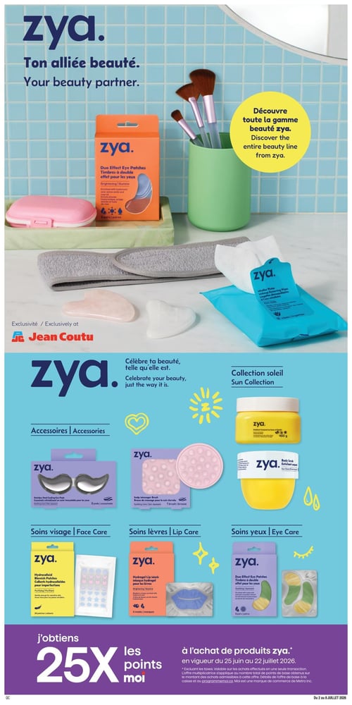 Circulaire Jean Coutu - Page 10. La page met en vedette la marque Zya, présentée comme "Votre alliée beauté". Une grande image en haut montre divers produits Zya sur un fond de carreaux bleus, incluant des timbres à double effet pour les yeux, des pinceaux de maquillage dans un pot vert, un bandeau pour cheveux, des outils de massage faciaux en quartz rose et des lingettes démaquillantes micellaires. Un encadré jaune invite à découvrir toute la gamme beauté Zya. La marque est une exclusivité Jean Coutu.
La partie inférieure de la page est divisée en catégories de produits Zya :
- Accessoires : Coussinets rafraîchissants en acier inoxydable pour les yeux (2 paires) et une brosse de massage pour le cuir chevelu.
- Collection Soleil : Un exfoliant corporel au beurre de karité de 400 g et un gommage corporel.
- Soins visage : Des collants hydrocolloïdes pour imperfections (28 collants).
- Soins lèvres : Un masque hydrogel pour les lèvres (6 masques).
- Soins yeux : Des timbres à double effet pour les yeux, disponibles en versions illuminante et apaisante (6 paires chacun).
En bas de page, une promotion indique "J'obtiens 25x les points moi" à l'achat de produits Zya, valide du 25 juin au 22 juillet 2026.