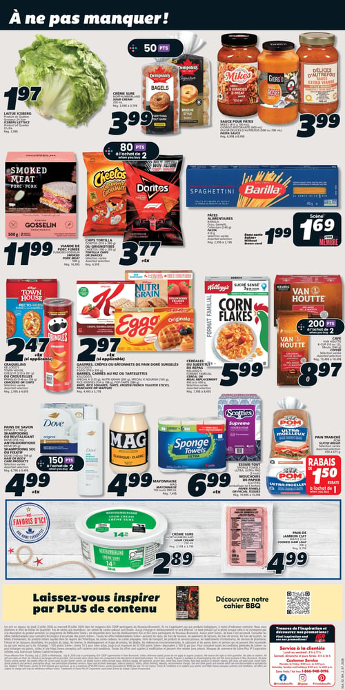 Circulaire IGA Coop Nouveau Brunswick - Page 2. La page est intitulée "À ne pas manquer!".
En haut à gauche, la laitue Iceberg, produit du Québec, grosseur 24, est à 1,97 $ (rég. 3,99 $).
Au centre, la crème sure Northumberland de 250 ml et les bagels Dempster's Signature de 450 g sont chacun à 3,99 $ et donnent 50 points. Les sauces pour pâtes Mikes (700 ml), Giorg'o (900 ml) ou Délices d'Autrefois (700 ml) sont aussi à 3,99 $ (rég. 6,99 $ à 8,49 $).
En dessous, la viande de porc fumée Gosselin de 500 g est à 11,99 $ (rég. 16,99 $). Les chips tortilla Doritos (210 à 280 g) ou croustilles Cheetos (180 à 285 g), sélection variée, sont à 3,77 $ + taxes et donnent 80 points à l'achat de 2 (rég. 4,99 $). Les pâtes alimentaires Barilla (Orzo, Gemelli, Cellentani, 340 g à 410 g), sélection variée, sont à 1,99 $ sans carte Scène+ et à 1,69 $ avec la carte Scène+ (rég. 2,99 $ à 3,19 $).
Plus bas, les craquelins Town House, Cheez-It (213 à 391 g) ou croustilles Pringles (148 ou 156 g), sélection variée, sont à 2,47 $ + taxes (rég. 2,99 $ à 4,69 $). Les gaufres, crêpes ou bâtonnets de pain doré surgelés Kellogg's Eggo (270 à 330 g), ainsi que les barres, carrés au riz ou tartelettes Kellogg's (Special K 125 g, Nutri-Grain 295 g, Special K Nourish 165 g, Rice Krispies 154 à 198 g, Pop-Tarts 384 g), sélection variée, sont à 2,97 $ + taxes (rég. 4,49 $ à 5,79 $). Les céréales ou substituts de repas Kellogg's (format familial, Corn Flakes, Nutri-Grain, 320 g à 750 g), sélection variée, sont à 5,99 $ (rég. 7,99 $ à 8,49 $). Le café Van Houtte (mélange de la maison, moulu 340 g) ou K-Cup (10 ou 12), sélection variée, est à 8,97 $ et donne 200 points à l'achat de 2 (rég. 15,49 $ à 18,49 $).
Dans la rangée suivante, les pains de savon Dove (3 x 106 g), le shampooing ou revitalisant Dove (355 ml), l'antisudorifique Dove (45 g) ou le shampooing sec ou fixatif Dove (142 ou 198 g), sélection variée, sont à 4,99 $ + taxes et donnent 150 points à l'achat de 2 (rég. 6,79 $ à 9,49 $). La mayonnaise Mag (750 ml ou 890 ml) est à 4,99 $ (rég. 7,49 $). Les essuie-tout Sponge Towels (Ultra, Ultra Pro, 6 rouleaux) ou mouchoirs de papier Scotties (3 rouleaux) sont à 6,99 $ + taxes (rég. 10,99 $ à 13,29 $). Le pain tranché POM Ultra-Moelleux (450 g à 675 g) bénéficie d'un rabais de 1,50 $ à l'achat de 1.
Dans la section "Nos favoris d'ici", la crème sure Northumberland de 250 ml est à 2,89 $ (rég. 3,59 $ à 3,79 $). Le pain de jambon cuit Maple Leaf de 300 g est à 4,99 $ (rég. 9,79 $).
Le bas de page invite à découvrir le cahier BBQ et contient des informations légales et le service à la clientèle.