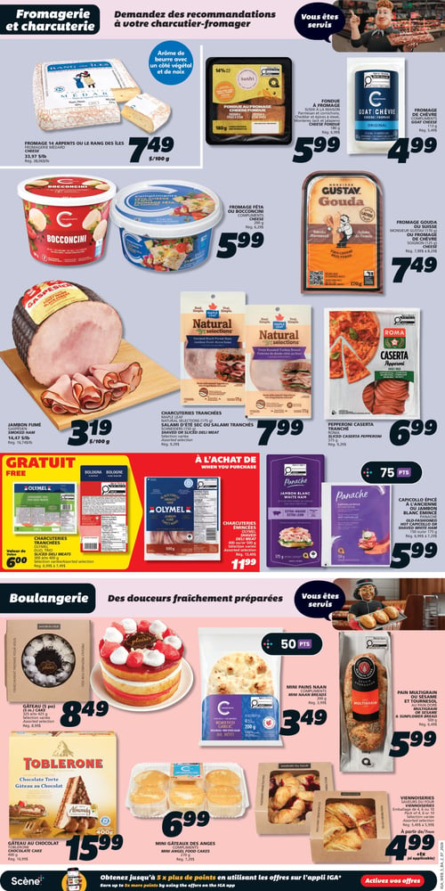 Circulaire IGA Coop Nouveau Brunswick - Page 8. La section Fromagerie et charcuterie présente : le fromage 14 Arpents ou Le Rang des Îles de Fromagerie Médard à 7,49 $ les 100 g (rég. 38,06 $/livre) ; la fondue au fromage Sushi à la maison, 180 g, à 5,99 $ (rég. 6,99 $) ; le fromage de chèvre Compliments, 113 g, à 4,99 $ (rég. 5,49 $) ; le fromage Féta ou Bocconcini Compliments, 200 g, à 5,99 $ (rég. 6,29 $) ; le fromage Gouda Monsieur Gustav, 170 g, ou le fromage de chèvre Soignon, 125 g, à 7,49 $ (rég. 7,99 $ à 8,29 $) ; le jambon fumé Gaspésien à 3,19 $ les 100 g (rég. 16,74 $/livre) ; les charcuteries tranchées Maple Leaf Natural Selections, 175 g, ou le salami d'été sec ou tranché, 150 g, sélection variée, à 7,99 $ (rég. 9,29 $) ; le pepperoni Caserta Roma, 375 g, à 6,99 $ (rég. 9,29 $) ; les charcuteries tranchées Olymel, trio sous-marin, 300 g à 400 g, sélection variée, d'une valeur de 6,00 $, sont gratuites ; à l'achat de charcuteries émincées Olymel, jambon fumé ou forêt noire, 500 g, à 11,99 $ (rég. 13,49 $) ; et le capicollo épicé à l'ancienne ou le jambon blanc émincé Panache, 150 g ou 175 g, à 5,99 $ (rég. 6,99 $ à 7,29 $), avec 75 points. La section Boulangerie propose : le gâteau (5 po) Saveurs du Four, 325 g à 425 g, sélection variée, à 8,49 $ (rég. 8,99 $) ; le gâteau au chocolat Toblerone, 400 g, à 15,99 $ (rég. 16,99 $) ; les mini gâteaux des anges Compliments, 270 g, à 6,99 $ (rég. 7,29 $) ; les mini pains naan Compliments, 200 g, à 3,49 $ (rég. 3,99 $), avec 50 points ; le pain multigrain ou sésame Au Pain Doré, 500 g, à 5,99 $ (rég. 6,49 $) ; et les viennoiseries Saveurs du Four, emballage de 4, 6 ou 10, sélection variée, à partir de 4,99 $ (+tx si applicable) (rég. 5,49 $ à 5,99 $).