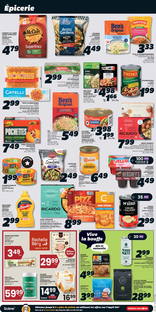 Circulaire IGA Coop Nouveau Brunswick - Page 10. Section Épicerie. On y trouve les pommes de terre frites surgelées McCain Superfries, 650 grammes, à 4,79 $. Les légumes surgelés Arctic Gardens Bistro Style, mélange du jardin, 500 grammes, sont à 4,49 $. Le plat d'accompagnement Ben's Original Riz Basmati ou Tasty Bite Channa Masala, 240 ou 250 grammes, est à 3,33 $. Le beurre Lactantia avec ail provençal, 125 grammes, ou la tartinade, 227 grammes, est à 2,99 $. Les mélanges à sauce pour pâtes Knorr Alfredo ou Pacini Rosée, 17 à 48 grammes, sont offerts à 3 pour 4,98 $ ou 1,66 $ chacun. Les légumineuses Primo Haricots mélangés, 540 ml, sont à 1,99 $. Les pâtes alimentaires Catelli sans gluten spaghetti, 340 grammes, ou Smart moisson santé, 340 grammes à 1 kg, ou les nouilles aux œufs No Yolks, 340 grammes, sont à 2,99 $. Le riz Ben's Original Jasmin, Basmati ou Converti, 907 grammes, est à 5,49 $. Les pizza pochettes surgelées McCain Pizza de pepperoni, 600 grammes, sont à 7,49 $. Les flocons de jambon Maple Leaf, 156 grammes, ou la saucisse viennoise, 113 grammes, sont à 2 pour 3,98 $ ou 1,99 $ chacun. Les repas surgelés Ricardo (boulettes Général Tao) ou Cassandra Loignon ou Isabelle Huot ou Jean-Philippe, 300 à 395 grammes, sont à 7,99 $. Le saumon émietté Clover Leaf, 80 grammes, est à 1,99 $. Les croutons Grissol style restaurant, 100 grammes, sont à 2,49 $. Le produit de fromage fondu Boivin Le Petit Crémeux, 400 grammes, est à 6,49 $. Les desserts réfrigérés Hershey's chocolat ou Jell-O fraise, 356 à 452 grammes, sont à 4,49 $ et donnent 100 points Scène à l'achat de 2. La moutarde préparée French's classique jaune, 325 ou 550 ml, est à 2,99 $. Les pizzas surgelées Resto Pizz (pepperoni et fromage) ou Ricardo (ranch au poulet et bacon) ou Compliments mini pizzas, 690 à 775 grammes, sont à 8,99 $. Les cœurs de palmier M'Lord, 398 ml, sont à 2,99 $ et donnent 35 points Scène. Dans la section "Vive la bouffe - bio et naturelle", on trouve la barre protéinée Iron Vegan, 62 grammes, à 3,49 $ + taxes. La boisson tout-en-un Goodprotein, 440 grammes, est une édition limitée à 29,99 $ + taxes. Le matcha collagène Teangle vanille, 333 à 411 grammes, est à 59,99 $ + taxes. La poudre effervescente pour boisson Ener-C orange, 30 sachets, est à 14,99 $ + taxes avec la carte Scène ou 16,99 $ + taxes sans carte Scène. Les barres granola Kind Petit Déjeuner, 200 grammes, ou grains santé, 175 grammes, sont à 4,99 $ + taxes. L'infusion énergisante biologique Yerba Mate citron original, 355 ml, est à 2,99 $ + taxes et donne 30 points Scène. Le chocolat Eatlove au beurre d'arachide biologique, 50 ou 52 grammes, est à 3,99 $ + taxes. Le café en grains ou moulu biologique et équitable Kicking Horse Kick Ass, 700 ou 850 grammes, est à 28,99 $.