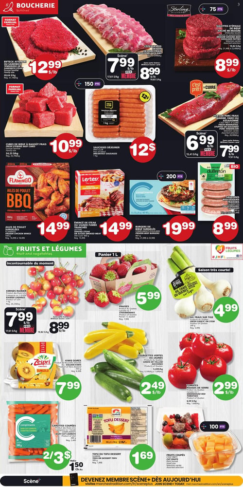 Circulaire Les Marchés Tradition - Page 4. La section boucherie présente le bifteck attendri ou sandwich format familial à 12,99 $ la livre. Les côtes levées de porc fraîches sont à 7,99 $ la livre pour les membres Scène ou 8,99 $ la livre sans carte. Les galettes d'épaule de bœuf haché mi-maigre Sterling sont à 8,99 $ la livre. Les cubes de bœuf à ragoût frais format familial sont à 10,99 $ la livre. Les saucisses déjeuner Prix Club porc et bœuf de 1 kg sont à 12 $. Le filet de porc frais mariné, farci ou assaisonné est à 6,99 $ la livre pour les membres Scène ou 7,99 $ la livre sans carte. Les ailes de poulet BBQ Flamingo de 550 grammes sont à 14,99 $. L'émincé de steak ou viande fumée tranchée Lester de 350 ou 400 grammes est à 14,99 $. Les burgers de bœuf surgelés Compliments équilibre de 907 grammes sont à 19,99 $. Les saucisses biologiques fraîches duBreton de 400 grammes sont à 8,99 $. La section fruits et légumes propose les cerises Rainiers produit des États-Unis à 7,99 $ la livre pour les membres Scène ou 8,99 $ la livre sans carte. Les fraises produit du Québec en panier de 1 litre sont à 5,99 $. L'ail frais sur tige produit du Québec de 200 grammes est à 4,99 $. Les kiwis dorés Zespri Sungold produit de Nouvelle-Zélande de 454 grammes sont à 7,99 $. Les courgettes vertes ou jaunes sont à 2,49 $ la livre. Les tomates rouges de serre produit du Québec sont à 2,99 $ la livre. Les carottes coupées Compliments de 340 grammes sont à 2 pour 3 $ ou 1,50 $ chacune. Le tofu ou tofu dessert Sunrise de 300 grammes est à 1,69 $. Enfin, les fruits coupés petit format sont disponibles avec 100 points Scène.