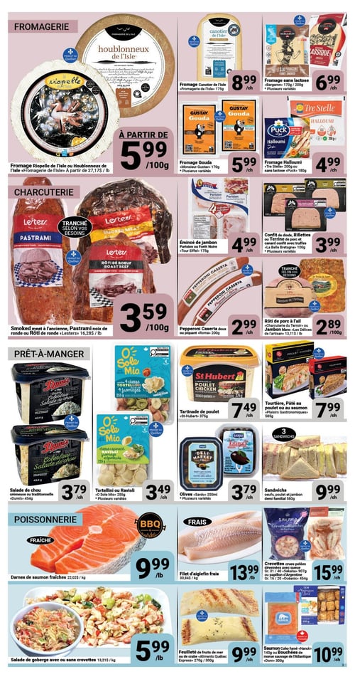 Circulaire Pasquier - Page 3. La section fromagerie présente le fromage Riopelle de l'Isle ou Houblonneux de l'Isle «Fromagerie de l'Isle» à partir de 27,17 $ la livre, affiché à 5,99 $ les 100g. Le fromage Canotier de l'Isle «Fromagerie de l'Isle» 175g est à 8,99 $ chacun. Le fromage sans lactose «Bergeron» 170g ou 200g, plusieurs variétés, est à 6,99 $ chacun. Le fromage Gouda «Monsieur Gustav» 170g, plusieurs variétés, est à 5,99 $ chacun. Le fromage Halloumi «Tre Stelle» 200g ou sans lactose «Puck» 180g est à 4,99 $ chacun.
La section charcuterie propose le smoked meat à l'ancienne, pastrami noix de ronde ou rôti de ronde «Lester» à 16,28 $ la livre, affiché à 3,59 $ les 100g. L'émincé de jambon Parisien ou Forêt Noire «Tour Eiffel» 175g est à 4,99 $ chacun. Le confit de dinde, rillettes ou terrine de porc et canard confit avec truffes «La Belle Bretagne» 100g, plusieurs variétés, est à 3,99 $ chacun. Le pepperoni Caserta doux ou piquant «Roma» 200g est à 2,99 $ chacun. Le rôti de porc à l'ail «Charcuterie du Terroir» ou jambon blanc «Les Délices de l'artisan» à 13,11 $ la livre, affiché à 2,89 $ les 100g.
La section prêt-à-manger inclut la salade de chou crémeuse ou traditionnelle «Dunn's» 454g à 3,79 $ chacun. Les tortellinis ou raviolis «O Sole Mio» 255g, plusieurs variétés, sont à 3,49 $ chacun. La tartinade de poulet «St-Hubert» 375g est à 7,49 $ chacun. La tourtière, pâté au poulet ou au saumon «Plaisirs Gastronomiques» 585g est à 7,99 $ chacun. Les olives «Sardo» 250ml, plusieurs variétés, sont à 3,79 $ chacun. Les sandwichs œufs, poulet et jambon demi familial 580g sont à 9,99 $ chacun.
Enfin, la section poissonnerie offre les darnes de saumon fraîches à 22,02 $ le kilogramme, affichées à 9,99 $ la livre. Le filet d'aiglefin frais à 30,84 $ le kilogramme est à 13,99 $ la livre. Les crevettes crues pelées déveinées avec queue Gr. 31/40 «Sakana» 907g ou papillon d'Argentine Gr. 16/20 «Océanic» 454g sont à 15,99 $ chacun. La salade de goberge avec ou sans crevettes à 13,21 $ le kilogramme est à 5,99 $ la livre. Le feuilleté de fruits de mer ou de crabe «Aliments Québec Express» 270g ou 300g est à 9,99 $ chacun. Le saumon Coho fumé «Nanuk» 140g ou les bouchées de morue sauvage de l'Atlantique «Dom» 300g sont à 10,99 $ chacun.