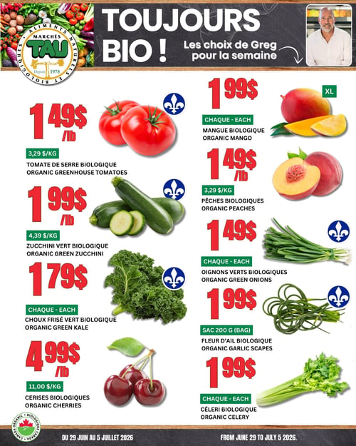 Circulaire TAU Marché d'alimentation Naturelle. Toujours bio ! Le choix de Greg pour la semaine. À gauche, la tomate de serre biologique à 1,49 $ la livre (3,29 $/kg), la courgette verte biologique à 1,99 $ la livre (4,39 $/kg), le chou frisé vert biologique à 1,79 $ chacun et les cerises biologiques à 4,99 $ la livre (11,00 $/kg). À droite, la mangue biologique XL à 1,99 $ chacune, les pêches biologiques à 1,49 $ la livre (3,29 $/kg), les oignons verts biologiques à 1,49 $ chacun, la fleur d'ail biologique en sac de 200 g à 1,99 $ et le céleri biologique à 1,99 $ chacun. Offres valides du 29 juin au 5 juillet 2026.