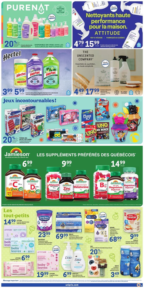 Circulaire Uniprix - Page 6. La page présente des offres sur des produits d'entretien ménager, des jeux et des articles pour bébés et suppléments. En haut à gauche, les produits Purenat sélectionnés bénéficient de 20 % de rabais, disponibles en vrac dans les succursales participantes. À droite, les nettoyants haute performance Attitude, fabriqués au Québec, sont offerts à 4,79 $ l'unité pour le nettoyant tout usage et 15,99 $ l'unité pour d'autres produits nettoyants sélectionnés. Au centre, les produits nettoyants ou lingettes désinfectantes Hertel sélectionnés sont à 3,99 $ ou 5,99 $ l'unité. Les produits nettoyants The Unscented Company sélectionnés sont à 4,49 $ ou 17,99 $ l'unité. La section "Jeux incontournables" propose 20 % de rabais sur les jeux Funtime, Uno, Mattel, LVPP et Hasbro sélectionnés, incluant des jeux de société comme Guess Who, Monopoly, Sorry, Battleship, Phase 10, Uno et des jouets de sable. La section Jamieson, "Les suppléments préférés des Québécois", offre des produits naturels sélectionnés à 6,99 $ l'unité (comme la Vitamine C et D3 à croquer), à 9,99 $ l'unité (comme la Mélatonine et le Zinc), et à 14,99 $ l'unité (comme la Vitamine B12 et le Magnésium bisglycinate). Enfin, la section "Les tout-petits" inclut les couches Attitude sélectionnées à 14,99 $ l'unité, les préparations pour nourrissons Bon Départ à 23,99 $ l'unité, les préparations pour nourrissons Similac à 69,99 $ l'unité, les préparations pour nourrissons Enfamil à 68,99 $ l'unité, les céréales Cerelac sélectionnées de 400 g à 9,99 $, les lingettes Attitude de 72 unités à 6,99 $, les lingettes Baby Leaves de 3 x 72 unités à 19,99 $, les soins Dove Baby sélectionnés à 6,99 $, les produits Nuk sélectionnés avec 20 % de rabais, et les collations Nestlé sélectionnées à 3,49 $.