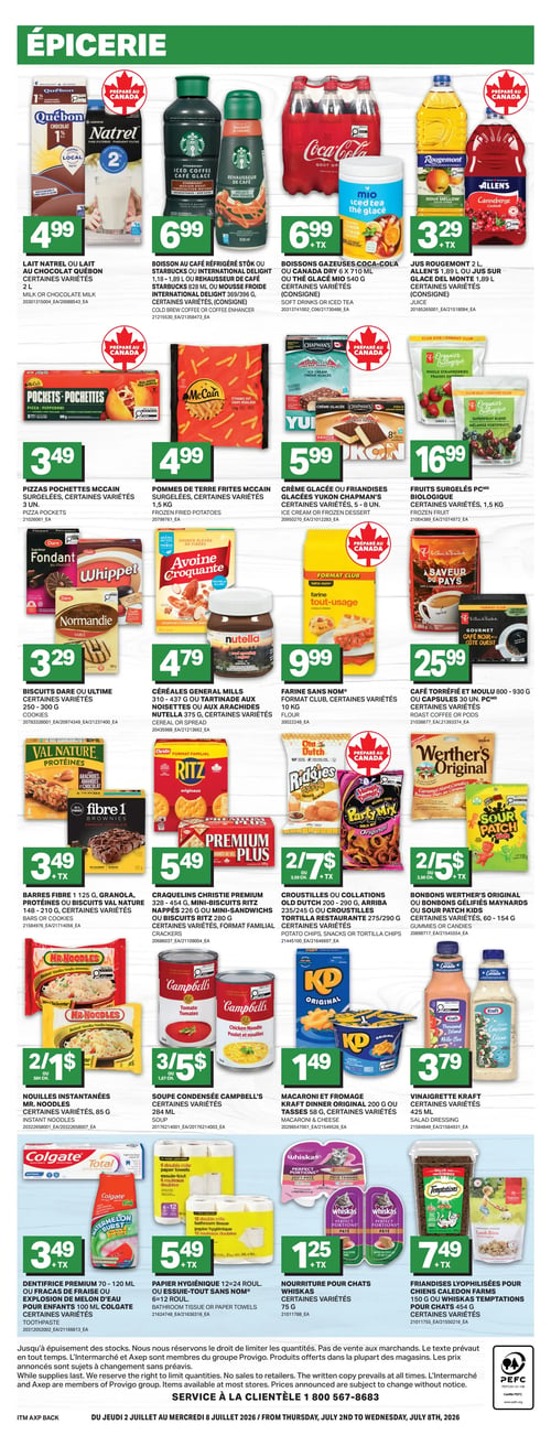 Circulaire L’intermarché - Page 4. La section Épicerie présente plusieurs offres. On y trouve le lait Natrel ou lait au chocolat Québec 1 % ou 2 %, 2 litres, variétés, à 4,99 $. La boisson au café réfrigéré Stok ou Starbucks ou International Delight, 1,18 à 1,89 litre, ou le rehausseur de café Starbucks 828 ml ou mousse froide International Delight 369/396 grammes, certaines variétés, sont à 6,99 $. Les boissons gazeuses Coca-Cola ou Canada Dry, 6 x 710 ml, ou le thé glacé Mio 540 grammes, certaines variétés, sont à 6,99 $. Le jus Rougemont 2 litres ou jus sur glace Del Monte 1,89 litre, certaines variétés, est à 3,29 $. Les pizzas pochettes McCain, 3 unités, certaines variétés, sont à 3,49 $. Les pommes de terre frites McCain surgelées, 1,5 kg, certaines variétés, sont à 4,99 $. La crème glacée ou les friandises glacées Yukon Chapman's, 5 à 8 unités, certaines variétés, sont à 5,99 $. Les fruits surgelés Biologique, 1,5 kg, certaines variétés, sont à 16,99 $. Les biscuits Dare ou Ultime, 250 à 300 grammes, certaines variétés, sont à 3,29 $. Les céréales General Mills 310 à 437 grammes ou la tartinade aux noisettes ou aux arachides Nutella 375 grammes, certaines variétés, sont à 4,79 $. La farine Sans Nom, format club, 10 kg, certaines variétés, est à 9,99 $. Le café torréfié et moulu 800 à 930 grammes ou les capsules 30 unités, certaines variétés, sont à 25,99 $. Les barres Fibre 1, 125 grammes, granola, protéines ou biscuits Val Nature 148 à 210 grammes, certaines variétés, sont à 3,49 $. Les craquelins Christie Premium 328 à 454 grammes, les mini-biscuits Ritz nappés 226 grammes ou les mini-sandwichs ou biscuits Ritz 280 grammes, certaines variétés, format familial, sont à 5,49 $. Les croustilles ou collations Old Dutch 200 à 290 grammes, Arriba 235/245 grammes ou les croustilles tortilla Restaurante 275/290 grammes, certaines variétés, sont offertes à 2 pour 7 $. Les bonbons Werther's Original ou les bonbons gélifiés Maynards ou Sour Patch Kids 60 à 154 grammes, certaines variétés, sont à 2 pour 5 $. Les nouilles instantanées Mr. Noodles, 85 grammes, certaines variétés, sont à 2 pour 1 $. La soupe condensée Campbell's, 284 ml, certaines variétés, est à 3 pour 5 $. Le macaroni et fromage Kraft Dinner Original 200 grammes ou les tasses 58 grammes, certaines variétés, sont à 1,49 $. La vinaigrette Kraft, 425 ml, certaines variétés, est à 3,79 $. Le dentifrice Premium 70 à 120 ml ou fracas de fraise ou explosion de melon d'eau pour enfants 100 ml Colgate, certaines variétés, est à 3,49 $. Le papier hygiénique 12=24 rouleaux ou l'essuie-tout Sans Nom 6=12 rouleaux est à 5,49 $. La nourriture pour chats Whiskas, 75 grammes, certaines variétés, est à 1,25 $. Les friandises lyophilisées pour chiens Caledon Farms 150 grammes ou Whiskas Temptations pour chats 454 grammes, certaines variétés, sont à 7,49 $.