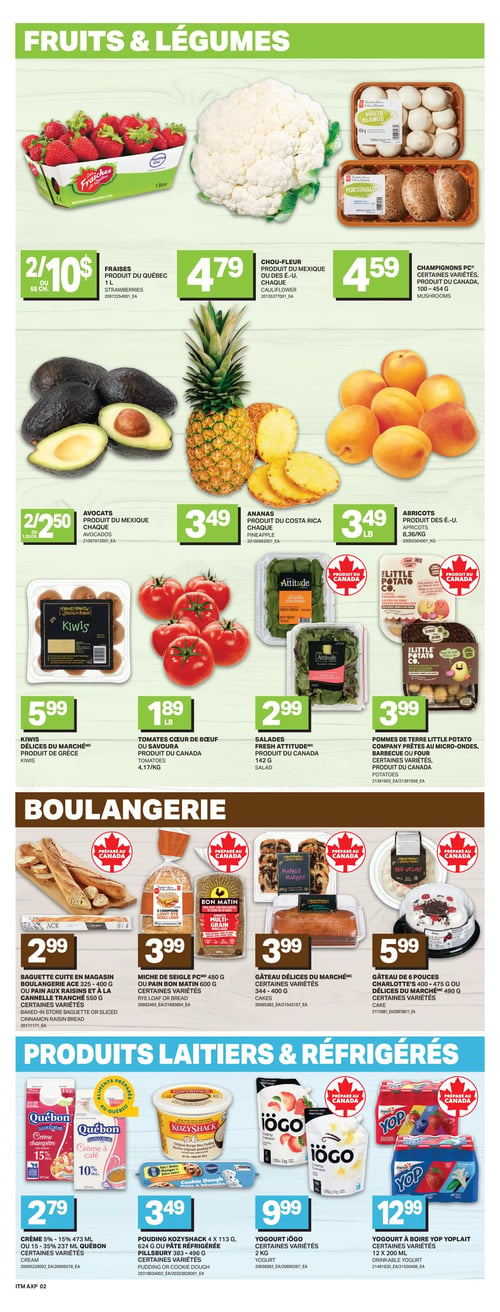 L’intermarché - Page 5. La section "Fruits & Légumes" présente les fraises du Québec à 2 pour 10 $ ou 5 $ chacune (1 litre), le chou-fleur du Mexique ou des É.-U. à 4,79 $ chacun, et les champignons PC, certaines variétés, du Canada (100 à 454 g) à 4,59 $. On y trouve aussi les avocats du Mexique à 2 pour 2,50 $ ou 1,25 $ chacun, l'ananas du Costa Rica à 3,49 $ chacun, et les abricots des É.-U. à 3,49 $ la livre. Les kiwis Délices du Marché de Grèce sont à 5,99 $, les tomates Cœur de Bœuf ou Savoura du Canada à 1,89 $ la livre (4,17 $ le kg), les salades Fresh Attitude du Canada (142 g) à 2,99 $, et les pommes de terre Little Potato Company, prêtes au micro-ondes, barbecue ou certaines variétés, du Canada à 3,99 $. La section "Boulangerie" offre la baguette cuite en magasin Boulangerie Ace (325 à 400 g) ou le pain aux raisins et à la cannelle tranché (550 g), certaines variétés, à 2,99 $. La miche de seigle PC (480 g) ou le pain Bon Matin (600 g), certaines variétés, sont à 3,99 $. Le gâteau Délices du Marché, certaines variétés (344 à 400 g), est à 3,99 $. Le gâteau de 6 pouces Charlotte's (400 à 475 g) ou Délices du Marché (490 g), certaines variétés, est à 5,99 $. Enfin, la section "Produits Laitiers & Réfrigérés" propose la crème Québon 5 % à 15 % (473 ml) ou 15 % à 35 % (237 ml), certaines variétés, à 2,79 $. Le pouding KozyShack (4 x 113 g, 624 g) ou la pâte réfrigérée Pillsbury (383 à 496 g), certaines variétés, sont à 3,49 $. Le yogourt Iögo, certaines variétés (2 kg), est à 9,99 $. Le yogourt à boire Yoplait, certaines variétés (12 x 200 ml), est à 12,99 $.