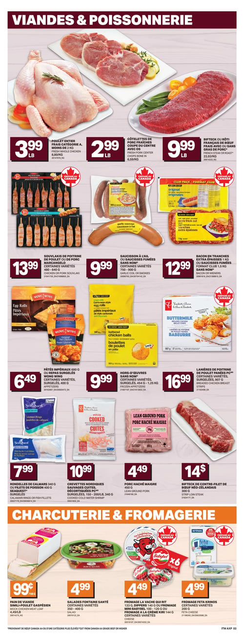 Circulaire L’intermarché - Page 6. La section Viandes & Poissonnerie propose le poulet entier frais catégorie A de moins de 2 kg à 3,99 $ la livre, les côtelettes de porc fraîches coupe du centre avec os à 2,99 $ la livre, et le bifteck ou rôti français de bœuf frais avec ou sans gras de porc à 9,99 $ la livre. On y trouve aussi les souvlakis de poitrine de poulet ou de porc Marcangelo, 480 à 640 g, certaines variétés, à 13,99 $. Le saucisson à l'ail ou les saucisses fumées Sans Nom, 750 à 900 g, certaines variétés, sont à 9,99 $. Le bacon en tranches extra épaisses 1 kg ou les saucisses fumées format club 1,5 kg Sans Nom sont à 12,99 $. Les pâtés impériaux 680 g ou les repas surgelés Wong Wing 400 g, certaines variétés, sont offerts à 6,49 $. Les hors-d'œuvres Sans Nom, 454 g à 1,25 kg, certaines variétés surgelées, sont à 9,99 $. Les lanières de poitrine de poulet panées PC, 907 g, certaines variétés surgelées, sont à 16,99 $. Les rondelles de calmars 340 g ou les filets de poisson 400 g Seaquest, surgelés, sont à 7,99 $. Les crevettes nordiques sauvages cuites décortiquées PC, 150-200 ou 340 g, surgelées, sont à 10,99 $. Le porc haché maigre 450 g est à 4,49 $. Enfin, le bifteck de contre-filet de bœuf néo-zélandais 300 g est à 14 $. La section Charcuterie & Fromagerie présente le pain de viande simili-poulet Gaspésien à 0,99 $ le 100 g. Les salades Fontaine Santé, 350 à 400 g, certaines variétés, sont à 4,99 $. Le fromage La Vache Qui Rit 133 g, les Dippers 140 g, le Mini Babybel 100-120 g ou le fromage à la crème Kiri 144 g, certaines variétés, sont à 4,49 $. Le fromage Feta Krinos 200 g, certaines variétés, est à 4,99 $.