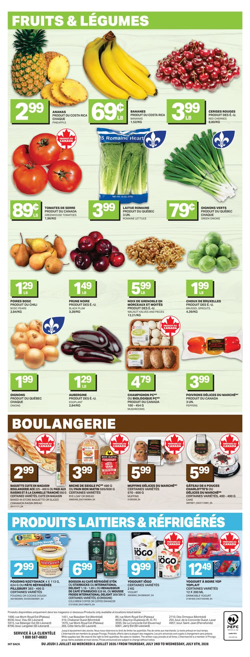 Circulaire L’intermarché - Page 4. La section Fruits & Légumes présente l'ananas à 2,99 $, les bananes du Costa Rica à 0,69 $ la livre (1,52 $/kg), et les cerises rouges des É.-U. à 3,99 $ la livre (8,80 $/kg). On trouve aussi les tomates de serre du Canada à 0,89 $ la livre (1,96 $/kg), la laitue romaine du Québec (3 unités) à 3,99 $, et les oignons verts du Québec à 0,79 $ chaque. Les poires Bosc du Chili sont à 1,29 $ la livre (2,84 $/kg), la prune noire des É.-U. à 1,49 $ la livre (3,28 $/kg), et les noix de Grenoble en morceaux et moitiés des É.-U. à 5,99 $ la livre (13,21 $/kg). Les choux de Bruxelles des É.-U. sont à 1,99 $ la livre (4,39 $/kg), les oignons du Québec à 1,99 $ chaque, l'aubergine des É.-U. à 1,29 $ la livre (2,84 $/kg), les champignons PC ou biologiques PC du Canada (100-454 g) à 4,79 $, et les poivrons Délices du Marché (3 unités) à 3,99 $. La section Boulangerie propose la baguette cuite en magasin Boulangerie Ace (325-400 g) ou le pain aux raisins et à la cannelle tranché (550 g), certaines variétés, à 2,99 $. La miche de seigle PC (480 g) ou le pain Bon Matin (595/600 g), certaines variétés, sont à 3,99 $. Les muffins Délices du Marché (570-600 g), certaines variétés, et le gâteau de 6 pouces Charlotte's ou Délices du Marché (400-490 g), certaines variétés, sont tous deux à 5,99 $. Enfin, la section Produits Laitiers & Réfrigérés offre le pouding KozyShack (4 x 113 g) ou la pâte réfrigérée Pillsbury (383-496 g), certaines variétés, à 2,99 $. La boisson au café réfrigéré Stok ou Starbucks ou le rehausseur de café Starbucks (828 ml) ou la mousse froide internationale Delight (369/396 g), certaines variétés, sont à 6,99 $. Le yogourt Iögo (2 kg), certaines variétés, est à 9,99 $, et le yogourt à boire Yop Yoplait (12 x 200 ml), certaines variétés, est à 12,49 $.