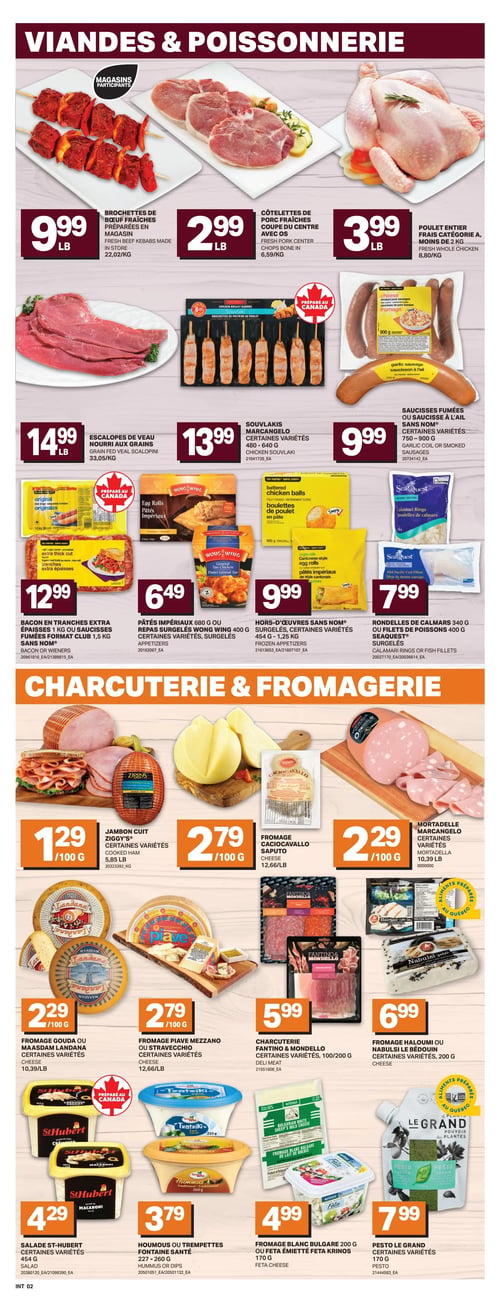 Circulaire L’intermarché - Page 5. La section "Viandes & Poissonnerie" présente des brochettes de bœuf fraîches préparées en magasin à 9,99 $ la livre (22,02 $/kg), des côtelettes de porc fraîches coupe du centre avec os à 2,99 $ la livre (6,59 $/kg) et un poulet entier frais catégorie A à 3,99 $ la livre (8,80 $/kg). On trouve aussi des escalopes de veau nourri aux grains à 14,99 $ la livre (33,05 $/kg), des souvlakis Marcanegelo de 480 à 640 g à 13,99 $, et des saucisses fumées ou saucisses à l'ail de 750 à 900 g à 9,99 $. Des produits surgelés incluent le bacon en tranches extra épaisses de 1 kg ou les saucisses fumées format club de 1,5 kg Sans Nom à 12,99 $, les pâtés impériaux de 680 g ou les repas surgelés Wong Wing de 400 g à 6,49 $, les hors-d'œuvres Sans Nom de 454 g à 1,25 kg à 9,99 $, et les rondelles de calmars de 340 g ou les filets de poissons de 400 g Seaquest à 7,99 $. La section "Charcuterie & Fromagerie" propose du jambon cuit Ziggy's à 1,29 $ / 100 g (5,85 $ la livre), du fromage Caciocavallo Saputo à 2,79 $ / 100 g (12,66 $ la livre), et de la mortadelle Marcanegelo à 2,29 $ / 100 g (10,39 $ la livre). On y voit également du fromage Gouda ou Maasdam Landana à 2,29 $ / 100 g (10,39 $ la livre), du fromage Piave Mezzano ou Stravecchio à 2,79 $ / 100 g (12,66 $ la livre), et de la charcuterie Fantino & Mondello de 100 ou 200 g à 5,99 $. Des fromages Halloumi ou Nabulsi Le Bédouin de 200 g sont offerts à 6,99 $. Enfin, la page présente la salade St-Hubert de 454 g à 4,29 $, l'houmous ou les trempettes Fontaine Santé de 227 à 260 g à 3,79 $, le fromage blanc bulgare de 200 g ou la feta émiettée Krinos de 170 g à 4,99 $, et le pesto Le Grand de 170 g à 7,99 $.
