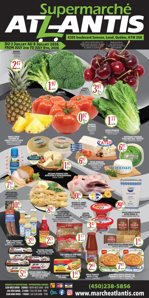 Circulaire Supermarché Atlantis valide du 2 au 8 juillet 2026. En haut à gauche, ananas à 2,47 $ l'unité, produit du Costa Rica. À côté, brocoli à 1,97 $ l'unité, produit du Québec. À droite, cerises rouges à 3,97 $ la livre (8,75 $/kg), produit des États-Unis. En dessous de l'ananas, tomates de serres à 0,97 $ la livre (2,14 $/kg), produit du Canada. À côté des tomates, laitue romaine à 1,77 $ l'unité, produit du Québec. Plus bas, poitrine de poulet fumée et cuite Maple Lodge à 7,97 $ la livre (17,57 $/kg). Fromage grec Kefalotiri et Kefalograviera Arcadia à 11,97 $ la livre (26,39 $/kg). Fromage ricotta doux non salé Skotidakis à 6,97 $ la livre (15,37 $/kg). Fromage feta double crème Tatsis à 6,97 $ la livre (15,37 $/kg). Saucisses grecques Loukaniko New Milano à 10,97 $ la livre (24,18 $/kg). Batonnettes de souvlaki de poulet fraîche marine à 8,97 $ la livre (19,78 $/kg). Devant et jambe d'agneau frais du Québec à 10,97 $ la livre (24,18 $/kg). Huile d'olive extra vierge Mylos 3 litres à 29,97 $ l'unité. Vinaigrettes grecques Mylos 350 ml à 3,97 $ l'unité. Vinaigre de vin rouge Pastene 946 ml à 2,77 $ l'unité. Lentilles vertes Clic 908 grammes à 1,77 $ l'unité. Fromage ricotta Saputo 300 grammes à 3,47 $ l'unité. Crème glacée Kri Kri 1,5 litres (strachatella, biscuits et crème) à 5,97 $ l'unité. Lasagne Unico 375-500 grammes à 1,97 $ l'unité. Pâtes blé entier Misko 500 grammes à 1,97 $ l'unité. Tomates râpées Unico 675 ml à 2,67 $ l'unité. Grosses tartes torsade au fromage et aux épinards Alfa 1 kg à 7,97 $ l'unité. Heures d'ouverture : Lundi au mercredi 8h00-20h00, jeudi et vendredi 8h00-21h00, samedi et dimanche 8h00-19h00. Coordonnées : (450) 238-5856, www.marcheatlantis.com.