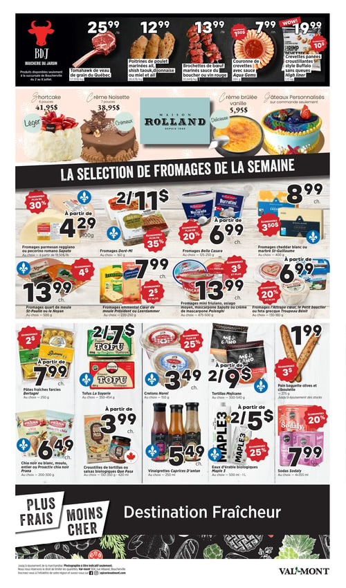 Circulaire Valmont - Page 3. La section BDJ Boucherie du Jardin propose le tomahawk de veau de grain du Québec à 25,99 $ la livre (57,30 $/kg), les poitrines de poulet marinées ail, shish taouk, dijonnaise ou miel et ail à 12,99 $ la livre (28,63 $/kg), et les brochettes de bœuf marinées sauce du boucher ou vin rouge à 13,99 $ la livre (30,84 $/kg). On trouve aussi la couronne de crevettes avec sauce Aqua Gems, 284 g, à 7,99 $ chacune (économisez 1,50 $) et les crevettes panées croustillantes style Buffalo sans queues High Liner, 1,13 kg, à 19,99 $ chacune (économisez 10 $). Ces produits sont disponibles seulement à la succursale de Boucherville du 2 au 8 juillet. La Maison Rolland offre un shortcake 6 pouces à 41,95 $, une crème noisette 7 pouces à 38,95 $, une crème brûlée vanille à 5,95 $, et des gâteaux personnalisés sur commande seulement. La sélection de fromages de la semaine inclut les fromages parmesan reggiano ou pecorino romano Saputo à partir de 4,29 $ par 100 g (économisez plus de 30 %), les fromages Doré-Mi, 160 g, 2 pour 11 $ (économisez plus de 35 %), les fromages Bella Casara, 125-250 g, à partir de 6,99 $ chacun (économisez plus de 20 %), les fromages cheddar blanc ou marbré St-Guillaume, 400 g, à 8,99 $ chacun (économisez 3,50 $), les fromages quart de meule St-Paulin ou Le Noyan, 500 g, à 13,99 $ chacun (économisez 4 $), les fromages emmental Cœur de meule Président ou Leerdammer, 220-250 g, à 7,99 $ chacun (économisez 2 $), les fromages mini friulano, asiago moyen, mascarpone Saputo ou crème de mascarpone Polenghi, 475-500 g, à 13,99 $ chacun (économisez 3 $ et plus), et les fromages l'Attrape cœur, Le Petit bouclier ou feta grecque Troupeau Bénit, 130-180 g, à partir de 6,99 $ chacun (économisez 20 % et plus). Au bas de la page, les pâtes fraîches farcies Bertagni, 250 g, sont à partir de 7,99 $ chacune (économisez 2 $), les tofus La Soyarie, 350-454 g, sont 2 pour 7 $, les cretons Norel, 150 g, sont à 3,49 $ chacun (économisez plus de 25 %), les tortillas Mejicano, 300-540 g, sont 2 pour 9 $, et le pain baguette olives et ciboulette, 275 g, est à 1,99 $ chacun (économisez 3 $), jusqu'à épuisement des stocks. On y trouve aussi le chia noir ou blanc, moulu, entier ou Proactiv chia noir Prana, 200-300 g, à 6,49 $ chacun, les croustilles de tortillas ou salsas biologiques Que Pasa, 130-350 g ou 420 ml, à partir de 3,99 $ chacune, les vinaigrettes Caprices D'antan, 250 ml, à 5,49 $ chacune, les eaux d'érable biologiques Maple 3, 500 ml - 1 litre, 2 pour 5 $ (économisez 25 %), et les sodas Sodaly, 4x355 ml, à 7,99 $ chacun (économisez 20 %).